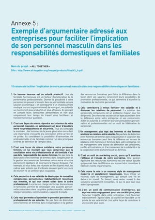 Exemple d’argumentaire adressé aux
  entreprises pour faciliter l’implication
  de son personnel masculin dans les
  responsabilités domestiques et familiales
  Annexe 5:




  Nom du projet : « ALL TOGETHER »
  Site : http://www.all-together.org/images/products/files/43_fr.pdf




  10 raisons de faciliter l’implication de votre personnel masculin dans ses responsabilités domestiques et familiales :


  1. Un homme heureux est un salarié productif. Une vie                                des ressources humaines peut faire la différence dans la
     familiale harmonieuse est un facteur d’amélioration de la                         façon dont vos salariés concevront leurs possibilités de
     performance professionnelle. Donner la possibilité à votre                        promotion professionnelle, ce qui permettra d’accroître la
     personnel de pouvoir s’investir dans sa vie familiale est une                     motivation de tout votre personnel.
     solution économique : en contrepartie d’un investissement
     modique (surtout organisationnel) de votre part, vos salariés                  6. Cela contribuera à mieux fidéliser vos salariés et à
     se montreront plus productifs et plus efficaces. En prenant                       diminuer les rotations de personnel. La rotation des
     en compte leurs contraintes personnelles et non plus                              personnels compétents est un problème majeur pour les
     uniquement leur temps de travail vous faciliterez et                              dirigeants. Des mesures sociales de ce type pourraient faire
     transformerez leur quotidien.                                                     la différence entre votre entreprise et vos concurrents.
                                                                                       Aider les salariés à combiner leurs responsabilités person-
  2. C’est une façon de mieux répondre aux attentes de votre                           nelles et professionnelles est un outil de fidélisation du
     personnel masculin, en satisfaisant son désir d’équilibre                         personnel.
     entre vie professionnelle et vie privée. Tous les sondages
     le montrent : les hommes de la jeune génération accordent                      7. Un management plus égal des hommes et des femmes
     une importance croissante à la conciliation entre carrière et                     améliore les relations entre salariés. Ne pas faire de distinction
     vie privée. Ils considèrent la possibilité d’harmoniser vie                       entre hommes et femmes dans l’organisation et la gestion des
     professionnelle et vie familiale comme l’un des principaux                        ressources humaines peut faire la différence en termes de
     critères de définition de l’emploi idéal.                                         relations entre hommes et femmes dans votre entreprise. Un
                                                                                       tel management sera source de diminution des problèmes,
  3. C’est une façon de mieux satisfaire votre personnel                               conflits et frustrations, et d’accroissement de la solidarité et de
     féminin, en lui montant que vous comprenez que la                                 la coopération entre les hommes et les femmes.
     conciliation entre vie professionnelle et vie familiale n’est
     pas de la responsabilité des seules femmes. Ne pas faire de                    8. C’est un outil de marketing social, parce qu’il améliore
     distinction entre hommes et femmes dans l’organisation et                         l’éthique et l’image de votre entreprise. Une gestion
     la gestion des ressources humaines rendra votre structure                         égalitaire des ressources humaines est une valeur ajoutée
     pleinement égalitaire et favorisera le travail d’équipe. Par                      qui pourrait faire la différence sur le marché et contribuer à
     exemple, si vous évitez les réunions en fin d’après midi, les                     fidéliser clients et partenaires.
     cadres avec enfants qui d’ordinaire devaient partir en cours
     de réunion ne se sentiront plus coupables.                                     9. Cela ouvre la voie à un nouveau style de management
                                                                                       moderne et socialement responsable. Vous initiez un
  4. Cela permettra à vos salariés de développer de nouvelles                          nouveau style de management, qui conçoit une vie en
     compétences personnelles, habituellement reconnues                                dehors du travail. Ce faisant, vous restez ouvert à des
     aux femmes, et qui leur seront utiles dans le cadre                               solutions socialement innovantes, ce qui ne peut que vous
     professionnel. La prise en charge de tâches domestiques                           aider à progresser.
     et familiales permet de développer des qualités person-
     nelles valorisées dans la sphère professionnelle: relations                    10. C’est un outil de communication d’entreprise, qui
     interpersonnelles, communication, capacité d’écoute.                               exprime votre engagement pour une société plus juste.
                                                                                        Favoriser l’égalité dans votre entreprise, c’est favoriser
  5. Cela vous permettra d’optimiser le potentiel personnel et                          indirectement l’égalité dans la société (en facilitant la vie
     professionnel de vos salariés. Ne pas faire de distinction                         privée de vos salariés) et c’est votre façon de contribuer à
     entre hommes et femmes dans l’organisation et la gestion                           une société plus juste.


44 • PROMOUVOIR LA PARENTALITÉ AUPRÈS DES SALARIÉS MASCULINS - ORSE / CNIDFF - Septembre 2008
 