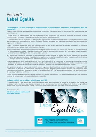 Label Égalité
  Annexe 7:


  Le label égalité : un outil pour l’égalité professionnelle et salariale entre les femmes et les hommes dans les
  entreprises
  Créé en mars 2004, Le label égalité professionnelle est un outil d’émulation pour les entreprises, les associations et les
  administrations.
  Ce label, fruit d'un travail conduit avec les partenaires sociaux, repose sur une démarche volontaire et constitue un outil
  complémentaire par rapport aux exigences posées par la loi et le dialogue social.
  Le label constitue un outil de progrès ; il témoigne des engagements de l'entreprise en matière d'égalité professionnelle entre
  les femmes et les hommes et un outil d'émulation, mettant en valeur les pratiques exemplaires des entreprises ou
  organismes candidats.
  Ouvert à toutes les entreprises, quels que soient leur taille et leur secteur d'activité, ce label est décerné sur la base d'un
  cahier des charges, qui s'articule autour de trois champs :
  • les actions menées dans l'entreprise en faveur de l'égalité professionnelle : ces actions sont évaluées en tenant compte de
    la signature d'un accord sur l'égalité professionnelle entre les femmes et les hommes, de l'information et de la sensibili-
    sation à la mixité et à l'égalité des dirigeants et des salariés.
  • la gestion des ressources humaines et le management : elle s'apprécie au regard des actions menées pour atteindre
    l’égalité salariale, pour renforcer l'égalité d'accès des femmes et des hommes à la formation professionnelle continue, de
    la politique tendant à la mixité dans les différentes instances de décision.
  • L’accompagnement de la parentalité dans le cadre professionnel : il se mesure sur la base des actions de l'entreprise
    facilitant l’articulation de la vie professionnelle et de la vie familiale, telles que l’aménagement des horaires de travail, les
    modalités de départ et de retour des congés de maternité et parentaux, le soutien à la garde des enfants.
  Une procédure simple et rigoureuse : instruit par un organisme dont le sérieux est internationalement reconnu, AFNOR
  Certification, le dossier de labellisation présente la politique d’égalité professionnelle menée par l’entreprise. Une
  commission composée des partenaires sociaux et de représentants de l’Etat rend un avis permettant à AFNOR Certification
  de prendre une décision conforme.
  Délivré pour une durée de trois ans, ce label implique un contrôle intermédiaire à 18 mois afin de vérifier que son détenteur


  Le Label égalité : une procédure adaptée pour les PME.
  continue de satisfaire aux critères de labellisation souhaités.



  La candidature au Label égalité est désormais facilitée pour les organismes de moins de 50 salariés. Un dossier de
  candidature plus conforme aux caractéristiques de ces entreprises leur est spécifiquement destiné. La procédure
  d’instruction, toujours réalisée par AFNOR Certification, reste identique quelle que soit la taille de l’organisme.

  Pour en savoir plus :
  http://www.femmes-egalite.gouv.fr
  http://www.afaq.org




46 • PROMOUVOIR LA PARENTALITÉ AUPRÈS DES SALARIÉS MASCULINS - ORSE / CNIDFF - Septembre 2008
 