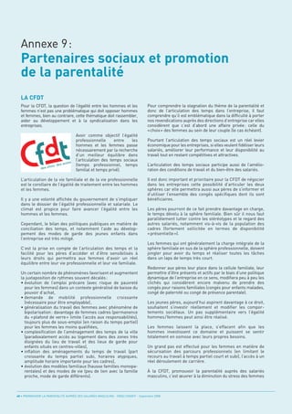 Partenaires sociaux et promotion
  de la parentalité
  Annexe 9:



  LA CFDT
  Pour la CFDT, la question de l’égalité entre les hommes et les                    Pour comprendre la stagnation du thème de la parentalité et
  femmes n’est pas une problématique qui doit opposer hommes                        donc de l’articulation des temps dans l’entreprise, il faut
  et femmes, bien au contraire, cette thématique doit rassembler,                   comprendre qu’il est emblématique dans la difficulté à porter
  aider au développement et à la syndicalisation dans les                           nos revendications auprès des directions d’entreprise car elles
  entreprises.                                                                      considèrent que c’est d’abord une affaire privée: celle du
                                                                                    «choix» des femmes au sein de leur couple (le cas échéant).
                                      Avoir comme objectif l’égalité
                                      professionnelle      entre   les              Pourtant l’articulation des temps sociaux est un réel levier
                                      hommes et les femmes passe                    économique pour les entreprises, si elles veulent fidéliser leurs
                                      nécessairement par la recherche               salariés, améliorer leur performance et leur disponibilité au
                                      d’un meilleur équilibre dans                  travail tout en restant compétitives et attractives.
                                      l’articulation des temps sociaux
                                      (temps professionnel, temps                   L’articulation des temps sociaux participe aussi de l’amélio-
                                      familial et temps privé).                     ration des conditions de travail et du bien-être des salariés.

  L’articulation de la vie familiale et de la vie professionnelle                   Il est donc important et prioritaire pour la CFDT de négocier
  est le corollaire de l’égalité de traitement entre les hommes                     dans les entreprises cette possibilité d’articuler les deux
  et les femmes.                                                                    sphères car elle permettra aussi aux pères de s’informer et
                                                                                    d’utiliser l’ensemble des congés spécifiques dont ils sont
  Il y a une volonté affichée du gouvernement de s’impliquer                        bénéficiaires.
  dans le dossier de l’égalité professionnelle et salariale. Le
  climat est propice pour faire avancer l’égalité entre les                         Les pères pourront de ce fait prendre davantage en charge,
  hommes et les femmes.                                                             le temps dévolu à la sphère familiale. Bien sûr il nous faut
                                                                                    parallèlement lutter contre les stéréotypes et le regard des
  Cependant, le bilan des politiques publiques en matière de                        autres salariés, notamment vis-à-vis de la population des
  conciliation des temps, et notamment l’aide au dévelop-                           cadres (fortement sollicitée en termes de disponibilité
  pement des modes de garde des jeunes enfants dans                                 « présentielle »).
  l’entreprise est très mitigé.
                                                                                    Les femmes qui ont généralement la charge intégrale de la
  C’est la prise en compte de l’articulation des temps et la                        sphère familiale en sus de la sphère professionnelle, doivent
  facilité pour les pères d’accéder et d’être sensibilisés à                        jongler pour avoir du temps et réaliser toutes les tâches
  leurs droits qui permettra aux femmes d’avoir un réel                             dans un laps de temps très court.
  équilibre entre leur vie professionnelle et leur vie familiale.
                                                                                    Redonner aux pères leur place dans la cellule familiale, leur
  Un certain nombre de phénomènes favorisent et augmentent                          permettre d’être présents et actifs par le biais d’une politique
  la juxtaposition de rythmes souvent décalés:                                      dynamique de l’entreprise en ce sens, modifiera peu à peu les
  • évolution de l’emploi précaire (avec risque de pauvreté                         clichés qui considèrent encore malvenu de prendre des
    pour les femmes) dans un contexte généralisé de baisse du                       congés pour raisons familiales (congés pour enfants malades,
    pouvoir d’achat,                                                                congé de paternité ou congé de présence parentale).
  • demande de mobilité professionnelle croissante
    (nécessaire pour être employable),                                              Les jeunes pères, aujourd’hui aspirent davantage à ce droit,
  • généralisation du travail des femmes avec phénomène de                          souhaitent s’investir réellement et modifier les compor-
    bipolarisation: davantage de femmes cadres (permanence                          tements sociétaux. Un pas supplémentaire vers l’égalité
    du «plafond de verre» limite l’accès aux responsabilités),                      hommes / femmes peut ainsi être réalisé.
    toujours plus de sous-emploi (en raison du temps partiel)
    pour les femmes les moins qualifiées,                                           Les femmes laissent la place, s’effacent afin que les
  • complexification de l’aménagement des temps de la ville                         hommes investissent ce domaine et puissent se sentir
    (paradoxalement accès au logement dans des zones très                           totalement en osmose avec leurs propres besoins.
    éloignées du lieu de travail et des lieux de garde pour
    enfants situés en centres-villes),                                              Un grand pas est effectué pour les femmes en matière de
  • inflation des aménagements du temps de travail (part                            sécurisation des parcours professionnels (en limitant le
    croissante du temps partiel subi, horaires atypiques,                           recours au travail à temps partiel court et subi), l’accès à un
    amplitude horaire importante pour les cadres),                                  réel déroulement de carrière.
  • évolution des modèles familiaux (hausse familles monopa-
    rentales) et des modes de vie (peu de lien avec la famille                      À la CFDT, promouvoir la parentalité auprès des salariés
    proche, mode de garde différents).                                              masculins, c’est œuvrer à la diminution du stress des femmes



48 • PROMOUVOIR LA PARENTALITÉ AUPRÈS DES SALARIÉS MASCULINS - ORSE / CNIDFF - Septembre 2008
 
