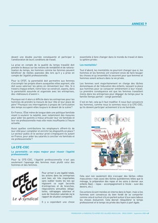 ANNEXE 9




devant une double journée conséquente et participer à                    essentielle à faire changer dans le monde du travail et dans
l’amélioration de leurs conditions de travail.                           la sphère privée :

La prise en compte de la qualité du temps travaillé doit                 Les mentalités !
prendre le dessus sur les notions de rentabilité et de rationa-
lisation du temps, les hommes comme les femmes peuvent                   Tout d’abord, les mentalités ne pourront changer que si, les
bénéficier de réelles avancées dès lors qu’il y a prise en               hommes et les femmes ont vraiment envie de faire bouger
compte de l’égalité professionnelle.                                     les choses et qu’ensemble ils oeuvrent pour que femmes et
                                                                         hommes soient acteurs dans la vie privée.
Pour la CFDT, la parentalité doit permettre aux femmes
d’accomplir les projets divers auxquelles elles aspirent, elle           Les femmes sont majoritairement en charge des tâches
doit aussi valoriser les pères en réinventant leur rôle. Si à            domestiques et de l’éducation des enfants, laissant la place
travers chaque enfant, notre futur se construit, soyons, dans            aux hommes pour se consacrer entièrement à leur travail.
la parentalité assumée et organisée avec les entreprises,                La première conséquence est que les femmes travaillent
des « bâtisseurs d’avenir ».                                             moins dans les entreprises pour dégager du temps pour la
                                                                         famille (temps partiel - congé parental).
Pourquoi est-il alors si difficile dans les entreprises pour les
hommes de prendre la mesure de leur rôle et leur place de                C’est en fait, cela qu’il faut modifier. Il nous faut convaincre
père ? Pourquoi ces interrogations à propos de l’articulation            les hommes, comme nous le sommes nous à la CFE-CGC,
des temps occupent-elles toujours le devant de la scène ?                qu’ils doivent participer activement à la vie familiale.

En France, l’État mène de longue date une politique familiale
visant à soutenir la natalité, avec notamment des mesures
pour aider les parents à mieux articuler leur vie familiale et
leur vie professionnelle mais elle reste insuffisante à l’heure




LA CFE-CGC
actuelle.

Aussi quelles contributions les employeurs offrent-ils de
leur côté pour compléter et enrichir les dispositifs en place ?
Le secteur public et le secteur privé s’impliquent-ils autant
en France, pour aider les salariés à concilier vie familiale et
vie professionnelle ?




La parentalité : un enjeu majeur pour réussir l’égalité
professionnelle

Pour la CFE-CGC, l’égalité professionnelle n’est pas
seulement l’apanage des femmes mais plutôt celui des
hommes et des femmes.


                              Pour arriver à une égalité totale,
                              les actions dans les entreprises           Cela veut non seulement dire s’occuper des tâches «dites
                              sont bien sûr très importantes             masculines» mais aussi des tâches quotidiennes telles que le
                              sans oublier toutes les lois qui           ménage, la préparation des repas et les soins à donner aux
                              régissent ce sujet (accords                enfants (bain - repas - accompagnement à l’école - suivi des
                              d’entreprises et de branches,              devoirs, etc.).
                              négociations annuelles obliga-
                              toires, rattrapages salariaux et           Ces actions là sont menées en interne dans le foyer, mais si les
                              suivi de l’évolution salariale via le      hommes sont convaincus du bien fondé de se comporter
                              rapport de situation comparée).            comme cela et surtout s’ils en parlent autour d’eux sans tabous
                                                                         les choses évolueront. Cela devrait rééquilibrer le temps
                              Il y a cependant une chose                 professionnel et le temps vie privée des foyers à part égale.



                                                               PROMOUVOIR LA PARENTALITÉ AUPRÈS DES SALARIÉS MASCULINS - ORSE / CNIDFF - Septembre 2008 • 49
 
