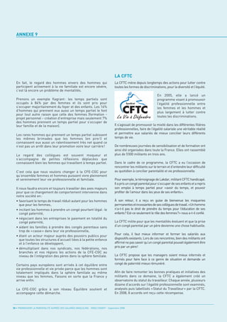 ANNEXE 9




                                                                                    LA CFTC
  En fait, le regard des hommes envers des hommes qui                               La CFTC mène depuis longtemps des actions pour lutter contre
  participent activement à la vie familiale est encore sévère,                      toutes les formes de discriminations, pour la diversité et l’équité.
  c’est là encore un problème de mentalités.
                                                                                                                    En 2005, elle a lancé un
  Prenons un exemple flagrant : les temps partiels sont                                                             programme visant à promouvoir
  occupés à 84% par des femmes et ils sont pris pour                                                                l’égalité professionnelle entre
  s’occuper majoritairement du foyer et des enfants. Les 16%                                                        les femmes et les hommes et
  d’hommes qui prennent eux aussi un temps partiel le font                                                          plus largement à lutter contre
  pour tout autre raison que celle des femmes (formation -
                                                                                                                    toutes les discriminations.
  projet personnel - création d’entreprise mais seulement 7%
  des hommes prennent un temps partiel pour s’occuper de
  leur famille et de la maison).                                                    Il s’agissait de promouvoir la mixité dans les différentes filières
                                                                                    professionnelles, faire de l’égalité salariale une véritable réalité
  Les rares hommes qui prennent un temps partiel subissent                          et permettre aux salariés de mieux concilier leurs différents
  les mêmes brimades que les femmes (en pire !) et                                  temps de vie.
  connaissent eux aussi un ralentissement très net quand ce
  n’est pas un arrêt dans leur promotion voire leur carrière !                      De nombreuses journées de sensibilisation et de formation ont
                                                                                    ainsi été organisées dans toute la France. Elles ont rassemblé
  Le regard des collègues est souvent moqueur et                                    plus de 5500 militants en trois ans.
  s’accompagne de petites réflexions déplacées que
  connaissent bien les femmes qui travaillent à temps partiel.                      Dans le cadre de ce programme, la CFTC a eu l’occasion de
                                                                                    rencontrer les militants sur le terrain et d’entendre leur difficulté
  C’est cela que nous voulons changer à la CFE-CGC pour                             au quotidien à concilier parentalité et vie professionnelle.
  qu’ensemble femmes et hommes puissent vivre pleinement
  et sereinement leur vie professionnelle et familiale.                             Pour exemple, le témoignage de Lakdar, militant CFTC handicapé.
                                                                                    Il a pris un congé parental pour s’occuper de ses enfants et a repris
  Il nous faudra encore et toujours travailler des axes majeurs                     son emploi à temps partiel pour «avoir du temps, et pouvoir
  pour que ce changement de comportement intervienne dans                           profiter de l’amour dans les yeux de ses enfants».
  notre société en :
  • favorisant le temps de travail réduit autant pour les hommes                    À son retour, il a reçu en guise de bienvenue les moqueries
     que pour les femmes,                                                           permanentes et incessantes de ses collègues de travail. «Un homme
  • incitant les hommes à prendre un congé pourtant légal: le                       n’a-t-il pas le droit de prendre du temps pour l’éducation de ses
     congé paternité,                                                               enfants? Est-ce seulement le rôle des femmes?» nous a-t-il confié.
  • négociant dans les entreprises le paiement en totalité du
     congé paternité,                                                               La CFTC milite pour que les mentalités évoluent et que la prise
  • aidant les familles à prendre des congés parentaux sans                         d’un congé parental par un père devienne une chose habituelle.
     trop de « casse » dans leur vie professionnelle,
                                                                                    Pour cela, il faut mieux informer et former les salariés aux
  • étant un acteur majeur auprès des pouvoirs publics pour
     que toutes les structures d’accueil liées à la petite enfance                  dispositifs existants. Lors de ces rencontres, bien des militants ont
     et à l’enfance se développent,                                                 affirmé ne pas savoir qu’un congé parental pouvait également être
                                                                                    pris par un père!
  • démultipliant dans nos syndicats, nos fédérations, nos
     branches et nos régions les actions de la CFE-CGC au
     niveau de l’intégration des pères dans la sphère familiale.                    La CFTC propose que les managers soient mieux informés et
                                                                                    formés pour faire face à ce genre de situation et demande un
  Certains pays européens sont arrivés à cet équilibre entre                        congé de paternité mieux rémunéré.
  vie professionnelle et vie privée parce que les hommes sont
  totalement impliqués dans la sphère familiale au même                             Afin de faire remonter les bonnes pratiques et initiatives des
  niveau que les femmes, Faisons en sorte que la France y                           militants dans ce domaine, la CFTC a également créé un
  arrive enfin.                                                                     observatoire du statut du travailleur. Chaque année, plusieurs
                                                                                    dizaine d’accords sur l’égalité professionnelle sont examinés,
  La CFE-CGC grâce à son réseau Équilibre soutient et                               analysés puis labellisés «Statut du Travailleur» par la CFTC.
  accompagne cette démarche.                                                        En 2008, 8 accords ont reçu cette récompense.



50 • PROMOUVOIR LA PARENTALITÉ AUPRÈS DES SALARIÉS MASCULINS - ORSE / CNIDFF - Septembre 2008
 
