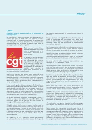ANNEXE 9




LA CGT
L’équilibre entre vie professionnelle et vie personnelle un            l’articulation des temps de la vie professionnelle et de la vie
besoin pour tous.                                                      familiale.
La «conciliation» des temps au cœur des débats actuels ne              Bouger, avancer sur l’égalité femmes / hommes dans le
signifie pas pour la CGT aider les femmes à mieux                      travail et dans la vie : que faut-il pour cela ? Nous avons
«concilier» leur vie professionnelle et leur vie familiale mais        besoin de réfléchir à des services qui nous aident femmes et
bien changer les normes et habitus des femmes et des                   hommes à avoir une vie personnelle et professionnelle
hommes concernant la division sociale du travail entre les             accomplie et épanouie.
genres pour aller vers plus d’égalité.
                                                                       Qui s’occupe de nos enfants, de nos malades, des personnes
                              C’est pourquoi nous préférons            âgées? Qui effectue ces tâches souvent difficiles, pénibles,
                              employer le terme d’articulation         ingrates? Et les travaux de ménage, de la maison qui fait quoi?
                              entre vie professionnelle et vie
                              personnelle (familiale mais              La CGT répond que les solutions doivent devenir collectives
                              aussi sociale).                          et inscrites dans la loi ou des accords.
                                                                       Nous voulons par exemple un service public de l’accueil des
                            Le fait que les femmes aient une           jeunes enfants, accessible à tous et sur tout le territoire.
                            activité professionnelle est admis
                            par l’ensemble des français                Le congé paternité a fait progresser les mentalités il faut
                            aujourd’hui mais l’organisation            l’allonger : la CGT revendique 1 mois.
                            de la société n’évolue pas à
                            l’unisson. Impliquer les hommes            Le congé parental a des conséquences lourdes sur l’activité
                            et notamment les pères dans cet            et la carrière des mères, il faut le raccourcir et aussi le
                            équilibre est essentiel et                 partager entre les parents, une partie étant explicitement
permettra d’avancer vers l’égalité entre les femmes et les             dédiée au père. Mieux le rémunérer, à l’exemple du congé
hommes, au travail et hors du travail.                                 maternité, permettra d’impliquer plus de pères.
Les femmes exercent leur activité assez souvent à temps                Les femmes apprécient la réduction du temps de travail car
partiel (30% des femmes) sous contrats précaires et avec               cela leur permet de desserrer les contraintes familiales,
des salaires toujours inférieurs à leurs collègues masculins.          elles utilisent ce temps pour les soins du ménage, des
La maternité produit encore un impact négatif sur l’activité           enfants, pour se ménager des fins de semaines plus libres
des femmes, malgré la loi annonçant la « neutralité » de ce            et peut-être aussi du temps pour la vie associative ou du
congé sur les salaires !                                               temps pour soi...
Il faut ensuite garder, éduquer, soigner... Or l’insuffisance          Même s’ils ont « oublié » les taches domestiques, les
des propositions de modes d’accueil est criante: la moitié             hommes souhaitent eux aussi s’investir dans des activités
des enfants de moins de 3 ans sont gardés par leurs mères.             avec les enfants et dans la vie associative, militante...
Pour les parents malades ou très âgés, les personnes
dépendantes aussi, les besoins grandissent, et les politiques          La RTT ne doit pas être remise en cause c’est un des axes de
publiques montrent leurs insuffisances. Tout repose sur les            progrès pour l’égalité entre les femmes et les hommes dans
femmes, en tant que mères, filles et belles-filles!                    l’articulation des temps. Accroître le temps de travail,
                                                                       intensifier les cadences avec les conséquences que l’on
Le partage des tâches également est en panne. Comme l’a                connaît sur les conditions de travail va à nouveau élargir le
montré le rapport de l’INED en septembre 2006 : elles                  fossé entre les mères et les pères.
continuent malgré tout à effectuer 80% des charges du
ménage et 70% des charges familiales.
                                                                       «Travailler plus, pour gagner plus, est loin d’être un slogan
Malgré la volonté des femmes et souvent des hommes, les                pour l’égalité dans le travail et hors du travail, au contraire!».
solutions restent individuelles et coûteuses ce qui oblige les
femmes à faire plus et s’occuper de tout. Elles le paient très         Faire évoluer les mentalités demande des efforts de
cher, sur leurs salaires, leurs carrières, leurs retraites ; cela      communication pour agir sur les représentations, comme ce
a des répercussions sur leur indépendance financière, leur             guide en est un exemple mais nous voulons des campagnes
niveau de vie et celui de leurs enfants... Mais aussi en               médiatiques sur le partage des charges de la famille et du
termes de stress.                                                      ménage comme sur la mixité des filières professionnelles :
                                                                       gages de promotion de l’égalité (proposition de la
Le 8 mars 2007, la CGT a marqué la journée internationale              conférence de novembre 2007) une réelle mixité pour toutes
de lutte des femmes en travaillant autour de l’enjeu de                les catégories professionnelles.


                                                             PROMOUVOIR LA PARENTALITÉ AUPRÈS DES SALARIÉS MASCULINS - ORSE / CNIDFF - Septembre 2008 • 51
 