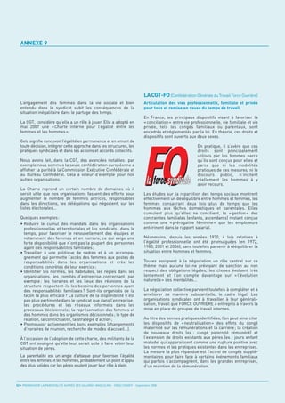 ANNEXE 9




                                                                                    LA CGT-FO (Confédération Générale du Travail Force Ouvrière)
  L’engagement des femmes dans la vie sociale et bien                               Articulation des vies professionnelle, familiale et privée
  entendu dans le syndicat subit les conséquences de la                             pour tous et remise en cause du temps de travail.
  situation inégalitaire dans le partage des temps.
                                                                                    En France, les principaux dispositifs visant à favoriser la
  La CGT, considère qu’elle a un rôle à jouer. Elle a adopté en                     « conciliation » entre vie professionnelle, vie familiale et vie
  mai 2007 une « Charte interne pour l’égalité entre les                            privée, tels les congés familiaux ou parentaux, sont
  femmes et les hommes ».                                                           encadrés et réglementés par la loi. En théorie, ces droits et
                                                                                    dispositifs sont ouverts aux deux sexes.
  Cela signifie concevoir l’égalité en permanence et en amont de
  toute décision, intégrer cette approche dans les structures, les                                                En pratique, il s’avère que ces
  pratiques syndicales et dans les actions et accords collectifs.                                                 droits sont principalement
                                                                                                                  utilisés par les femmes parce
  Nous avons fait, dans la CGT, des avancées notables : par                                                       qu’ils sont conçus pour elles et
  exemple nous sommes la seule confédération européenne a                                                         parce que ni les modalités
  afficher la parité à la Commission Exécutive Confédérale et                                                     pratiques de ces mesures, ni le
  au Bureau Confédéral. Cela a valeur d’exemple pour nos                                                          discours public, n’incitent
  autres organisations.                                                                                           réellement les hommes à y
                                                                                                                  avoir recours.
  La Charte reprend un certain nombre de domaines où il
  serait utile que nos organisations fassent des efforts pour                       Les études sur la répartition des temps sociaux montrent
  augmenter le nombre de femmes actrices, responsables                              effectivement un déséquilibre entre hommes et femmes, les
  dans les directions, les délégations qui négocient, sur les                       femmes consacrant deux fois plus de temps que les
  listes électorales...                                                             hommes aux tâches domestiques et parentales. Elles
                                                                                    cumulent plus qu’elles ne concilient, la « gestion » des
  Quelques exemples :                                                               contraintes familiales (enfants, ascendants) restant conçue
  • Réduire le cumul des mandats dans les organisations                             comme une « prérogative féminine » que les employeurs
    professionnelles et territoriales et les syndicats : dans le                    entérinent dans le rapport salarial.
    temps, pour favoriser le renouvellement des équipes et
    notamment des femmes et en nombre, ce qui exige une                             Néanmoins, depuis les années 1970, 4 lois relatives à
    forte disponibilité que n’ont pas la plupart des personnes                      l’égalité professionnelle ont été promulguées (en 1972,
    ayant des responsabilités familiales ;                                          1983, 2001 et 2006), sans toutefois parvenir à rééquilibrer la
  • Travailler à une politique de cadres et à un accompa-                           situation entre hommes et femmes.
    gnement qui permette l’accès des femmes aux postes de
    responsabilités dans les organisations et crée les                              Toutes assignent à la négociation un rôle central sur ce
    conditions concrètes de leur exercice ;                                         thème mais aucune loi ne prévoyant de sanction au non
  • Identifier les normes, les habitudes, les règles dans les                       respect des obligations légales, les choses évoluent très
    organisations, les comités d’entreprise concernant, par                         lentement et l’on compte davantage sur « l’évolution
    exemple : les horaires et les lieux des réunions de la                          naturelle » des mentalités...
    structure respectent-ils les besoins des personnes ayant
    des responsabilités familiales ? Sont-ils organisés de la                       La négociation collective parvient toutefois à compléter et à
    façon la plus efficace ? La culture de la disponibilité n’est                   améliorer de manière substantielle, le cadre légal. Les
    pas plus pertinente dans le syndicat que dans l’entreprise ;                    organisations syndicales ont à travailler à leur générali-
    les procédures et les réseaux informels dans les                                sation, travail que FORCE OUVRIÈRE a entrepris à travers la
    processus décisionnels ; la représentation des femmes et                        mise en place de groupes de travail internes.
    des hommes dans les organismes décisionnels ; le type de
    relation, la conflictualité, la stratégie d’action ;                            Au titre des bonnes pratiques identifiées, l’on peut ainsi citer
  • Promouvoir activement les bons exemples (changements                            les dispositifs de « neutralisation » des effets du congé
    d’horaires de réunion, recherche de modes d’accueil…).                          maternité sur les rémunérations et la carrière ; la création
                                                                                    de nouveaux droits (ex. : congé paternité rémunéré) et
  À l’occasion de l’adoption de cette charte, des militants de la                   l’extension de droits existants aux pères (ex. : jours enfant
  CGT ont souligné qu’elle leur serait utile à faire valoir leur                    malade) qui apparaissent comme une rupture positive avec
  situation de pères.                                                               les normes et les pratiques existantes dans les entreprises.
                                                                                    La mesure la plus répandue est l’octroi de congés supplé-
  La parentalité est un angle d’attaque pour favoriser l’égalité                    mentaires pour faire face à certains événements familiaux
  entre les femmes et les hommes, probablement un point d’appui                     qui parfois s’accompagnent, dans les grandes entreprises,
  des plus solides car les pères veulent jouer leur rôle à plein.                   d’un maintien de la rémunération.



52 • PROMOUVOIR LA PARENTALITÉ AUPRÈS DES SALARIÉS MASCULINS - ORSE / CNIDFF - Septembre 2008
 