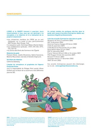 REMERCIEMENTS




L’ORSE et le CNIDFF tiennent à exprimer leurs                                     Un certain nombre de pratiques décrites dans le
remerciements à tous ceux qui ont participé à la                                  guide sont issues d’accords d’entreprise dédiés aux
conception, à la rédaction et à la réalisation de ce                              questions d’égalité professionnelle.
projet et notamment :
                                                                                  Liste des accords d’entreprise cités dans le guide
• aux entreprises membres de l’ORSE qui se sont
                                                                                  Aéroports de Paris (7 novembre 2006)
  impliquées sur le projet et plus particulièrement
                                                                                  AGF (6 décembre 2006)
  BNP Paribas, Macif Groupe, Total
                                                                                  American Express Voyages (25 février 2008)
• à Jacqueline Laufer, Dominique Méda et Rachel Silvéra
                                                                                  CCAS (8 septembre 2007)
• aux confédérations syndicales : CFDT, CFE-CGC, CFTC,
                                                                                  Crédit Mutuel de Normandie (15 juin 2006)
  CGT, CGT-FO
                                                                                  Darty Rhône-Alpes (27 juin 2006)
• au Service des Droits des Femmes et de l’Égalité
                                                                                  EDF (21 décembre 2007)
Rédaction du guide                                                                France Telecom (28 avril 2004 et 24 octobre 2007)
François Fatoux, Juliette Ghiulamina, Valérie Guenancia,                          PSA Peugeot Citroën (26 novembre 2007)
Béatrice Mauconduit, Iulia Sala et Danielle Seignourel.                           Renault (17 février 2004)
                                                                                  Schneider Electric (17 décembre 2004)
Secrétaire de rédaction                                                           SNCF (8 mars 2006)
Catherine Delettang
L’équipe de concepteurs et graphistes de l’Agence                                 Ces accords d’entreprises peuvent être téléchargés
Corporate Fiction                                                                 sur le site : www.egaliteprofessionnelle.org
sous la responsabilité de Philippe Périé assisté d’Anne
Guillard, pour le dessin de la couverture et des différentes
planches BD.




ORSE: L'Observatoire sur la Responsabilité Sociétale des Entreprises exerce,      CNIDFF: Association Loi 1901, le Centre National d'Information sur les Droits
pour le compte de ses adhérents (grandes entreprises, sociétés de gestion de      des Femmes et des Familles a pour missions, dans le cadre d'un contrat
portefeuille, organismes professionnels et sociaux), une veille permanente sur    d'objectif avec l'État, de coordonner et représenter l'activité de 114 centres
la responsabilité sociale et environnementale des entreprises, le développement   locaux, implantés sur l'ensemble du territoire, et de mettre en oeuvre toute
durable et l'investissement socialement responsable (ISR) en France, en Europe    action en faveur de l'égalité entre les femmes et les hommes. Chaque année, le
et à l'international.                                                             réseau des CIDFF répond à plus de 700000 demandes d'information dans tous
www.orse.org                                                                      les domaines de l’accès aux droits.
                                                                                  www.infofemmes.com
 