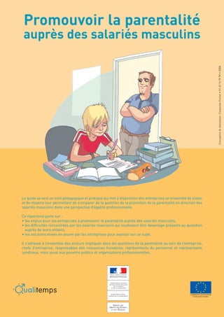 Promouvoir la parentalité
 auprès des salariés masculins




                                                                    Conception & réalisation : Corporate Fiction • 01 43 14 99 99 • 2008
Le guide se veut un outil pédagogique et pratique qui met à disposition des entreprises un ensemble de pistes
et de moyens leur permettant de s’emparer de la question de la promotion de la parentalité en direction des
salariés masculins dans une perspective d’égalité professionnelle.

Ce répertoire porte sur :
• les enjeux pour les entreprises à promouvoir la parentalité auprès des salariés masculins,
• les difficultés rencontrées par les salariés masculins qui souhaitent être davantage présents au quotidien
  auprès de leurs enfants,
• les solutions mises en œuvre par les entreprises pour avancer sur ce sujet.

Il s’adresse à l’ensemble des acteurs impliqués dans les questions de la parentalité au sein de l’entreprise,
chefs d’entreprise, responsables des ressources humaines, représentants du personnel et représentants
syndicaux, mais aussi aux pouvoirs publics et organisations professionnelles.
 