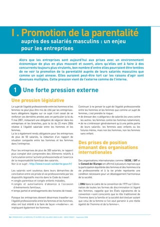 I . Promotion de la parentalité
              auprès des salariés masculins : un enjeu
              pour les entreprises




     1 Une forte pression externe
  Une pression législative
           Alors que les entreprises sont aujourd’hui aux prises avec un environnement
           économique de plus en plus mouvant et ouvert, alors qu’elles ont à faire à des
           concurrents toujours plus virulents, bon nombre d’entre elles pourraient être tentées
           de ne voir la promotion de la parentalité auprès de leurs salariés masculins que
           comme un sujet annexe. Elles auraient peut-être tort car les raisons d’agir sont
           devenues multiples. Cette pression vient de l’externe comme de l’interne.




                                                                                 Des prises de position
                                                                                 émanant des organisations
                                                                                 internationales
  Le sujet de l’égalité professionnelle entre les hommes et les                  Continuer à ne penser le sujet de l’égalité professionnelle
  femmes ne peut plus être mis de côté par les entreprises:                      entre les hommes et les femmes que comme un sujet de
  leurs obligations légales sur ce sujet n’ont cessé de se                       femmes, c’est prendre le risque:
  renforcer ces dernières années avec en particulier la loi du                   • de dresser des «catégories» de salariés les unes contre
  9 mai 2001, instaurant une obligation de négocier dans les                       les autres: les femmes contre les hommes notamment,
  entreprises et les branches, puis la loi du 23 mars 2006                       • de ne s’intéresser généralement qu’à une petite partie
  relative à l’égalité salariale entre les hommes et les                           de leurs salariés: les femmes avec enfants ou les
  femmes.                                                                          futures mères, mais non les hommes, non les femmes
  La loi a également rendu obligatoire pour les entreprises                        sans enfant.
  de plus de 50 salariés, la rédaction d’un rapport de
  situation comparée entre les hommes et les femmes
  dans l’entreprise.

  Pour les entreprises de plus de 300 salariés, le rapport
  plus complet doit comprendre des éléments relatifs à
  l’articulation entre l’activité professionnelle et l’exercice
  de la responsabilité familiale des salariés.                                   Des organisations internationales comme l’OCDE, l’OIT et
  Voir à ce sujet : http://www.travail-solidarite.gouv.fr/                       le Conseil de l’Europe ont affirmé à plusieurs reprises que
                                                                                 la participation équilibrée des femmes et des hommes à la
  Les salariés sont soutenus dans leurs démarches de                             vie professionnelle et à la vie privée représente une
  conciliation entre vie privée et vie professionnelle par les                   condition nécessaire pour un développement harmonieux
  dispositifs législatifs inscrits dans le Code du travail:                      de la société.
  • congés parentaux et congés enfants malades,
  • congés et autorisations d’absence à l’occasion                               L’ONU dans le cadre de la convention de 1979 sur l’élimi-
    d’événements familiaux,                                                      nation de toutes les formes de discrimination à l’égard
  • temps partiel et aménagements des horaires de travail.                       des femmes, rappelle que les États signataires de la
                                                                                 convention «sont conscients que le rôle traditionnel de
  Puisque les entreprises doivent désormais travailler sur                       l’homme dans la famille et la société doit évoluer autant
  l’égalité professionnelle entre les femmes et les hommes,                      que celui de la femme si l’on veut parvenir à une réelle
  elles ont tout intérêt à le faire de façon «moderne»: en                       égalité de l’homme et de la femme».
  impliquant également les hommes.


04 • PROMOUVOIR LA PARENTALITÉ AUPRÈS DES SALARIÉS MASCULINS - ORSE / CNIDFF - Septembre 2008
 