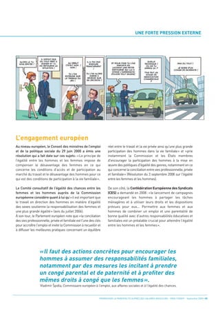 UNE FORTE PRESSION EXTERNE




L’engagement européen
Au niveau européen, le Conseil des ministres de l’emploi             réel entre le travail et la vie privée ainsi qu'une plus grande
et de la politique sociale du 29 juin 2000 a émis une                participation des hommes dans la vie familiale» et «prie
résolution qui a fait date sur ces sujets: «Le principe de           instamment la Commission et les États membres
l’égalité entre les hommes et les femmes impose de                   d'encourager la participation des hommes à la mise en
compenser le désavantage des femmes en ce qui                        œuvre des politiques d'égalité des genres, notamment en ce




                 « Il faut des actions concrètes pour encourager les
concerne les conditions d’accès et de participation au               qui concerne la conciliation entre vies professionnelle, privée
marché du travail et le désavantage des hommes pour ce               et familiale» (Résolution du 3 septembre 2008 sur l'égalité




                 hommes à assumer des responsabilités familiales,
qui est des conditions de participation à la vie familiale».         entre les femmes et les hommes).




                 notamment par des mesures les incitant à prendre
Le Comité consultatif de l'égalité des chances entre les             De son côté, la Confédération Européenne des Syndicats




                 un congé parental et de paternité et à profiter des
femmes et les hommes auprès de la Commission                         (CES) a demandé en 2008: «le lancement de campagnes
européenne considére quant à lui qu’«il est important que            encourageant les hommes à partager les tâches




                 mêmes droits à congé que les femmes ».
le travail en direction des hommes en matière d’égalité              ménagères et à utiliser leurs droits et les dispositions
des sexes soutienne la responsabilisation des femmes et              prévues pour eux... Permettre aux femmes et aux
une plus grande égalité» (avis du juillet 2006).                     hommes de combiner un emploi et une parentalité de
À son tour, le Parlement européen note que «la conciliation          bonne qualité avec d’autres responsabilités éducatives et
des vies professionnelle, privée et familiale est l'une des clés     familiales est un préalable crucial pour atteindre l’égalité
pour accroître l'emploi et invite la Commission à recueillir et      entre les hommes et les femmes».
à diffuser les meilleures pratiques concernant un équilibre




                  Vladimír Spidla, Commissaire européen à l'emploi, aux affaires sociales et à l'égalité des chances.


                                                              PROMOUVOIR LA PARENTALITÉ AUPRÈS DES SALARIÉS MASCULINS - ORSE / CNIDFF - Septembre 2008 • 05
                           ê
 