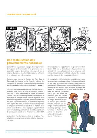 I. PROMOTION DE LA PARENTALITÉ




  Une mobilisation des
  gouvernements nationaux
                                                                                        Extrait d’une bande dessinée pour promouvoir le congé de paternité en Finlande.




  De nombreux pays se sont engagés dans la promotion                             Dans le cadre d’un rapport remis au gouvernement en
  de l’égalité professionnelle et la promotion de la                             février 2007 sur la thématique « Mieux articuler vie
  parentalité auprès des pères, très souvent par la                              familiale et vie professionnelle », un chapitre avait
  création d’un congé de paternité d’une durée suffisante                        même été spécialement intitulé : « Inciter les pères à
  et en prévoyant son indemnisation.                                             prendre une partie des congés parentaux ».

  Certains pays, comme la Suisse, les Pays Bas, le                               On pouvait y lire: «L’incitation des pères à recourir plus
  Danemark, la Lituanie ou la Finlande, mènent des                               largement aux congés parentaux n’est pas une finalité
  campagnes de promotion et de sensibilisation pour inciter                      en soi mais un moyen pour atteindre deux objectifs
  les hommes à exercer leurs droits parentaux (cf. annexe 2).                    principaux. (...) il s’agit de promouvoir l’égalité entre les
                                                                                 hommes et les femmes dans le monde du travail. Le
  En France, un congé de paternité a été créé par la loi du 21                   regard de l’employeur est, en effet, différent selon le
  décembre 2001: 3 jours de congé de naissance couverts à                        sexe du salarié justement
  100% et 11 jours calendaires de congé de paternité                             parce que les pères ne
  couverts à 80% du salaire brut plafonné. «Nous mettons en                      prennent pas de congés
  application un principe simple, celui de l’égalité et de la                    parentaux, ni évidemment
  responsabilité parentale conjointes, en revalorisant le rôle                   de congés maternité, et peu
  des pères auprès de leur enfant, en permettant un partage                      de congés pour enfants
  entre le père et la mère, en autorisant le couple à prendre                    malades. Dès lors que les
  le temps de recomposer sa structure au moment où la                            congés parentaux seraient
  famille passe de deux à trois» expliquait Ségolène Royale                      davantage partagés entre
  alors ministre déléguée à la famille devant les députés lors                   hommes et femmes une
  de la discussion de cette loi au Parlement en octobre 2001.                    partie des discrimi-
                                                                                 nations à l’embauche
  La question d’un élargissement de ce congé ou d’une                            devrait s’estomper».
  adaptation du congé parental a été débattue à plusieurs
  reprises.




06 • PROMOUVOIR LA PARENTALITÉ AUPRÈS DES SALARIÉS MASCULINS - ORSE / CNIDFF - Septembre 2008
 