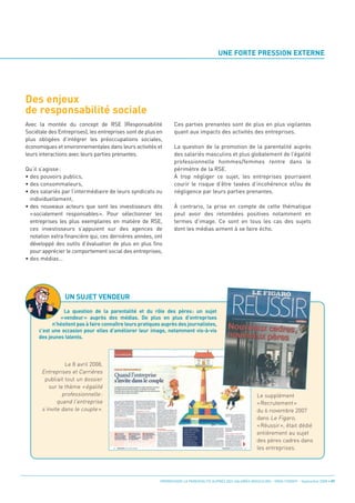 Des enjeux
de responsabilité sociale
                                                                                        UNE FORTE PRESSION EXTERNE




Avec la montée du concept de RSE (Responsabilité                 Ces parties prenantes sont de plus en plus vigilantes
Sociétale des Entreprises), les entreprises sont de plus en      quant aux impacts des activités des entreprises.
plus obligées d’intégrer les préoccupations sociales,
économiques et environnementales dans leurs activités et         La question de la promotion de la parentalité auprès
leurs interactions avec leurs parties prenantes.                 des salariés masculins et plus globalement de l’égalité
                                                                 professionnelle hommes/femmes rentre dans le
Qu’il s’agisse :                                                 périmètre de la RSE.
• des pouvoirs publics,                                          À trop négliger ce sujet, les entreprises pourraient
• des consommateurs,                                             courir le risque d’être taxées d’incohérence et/ou de
• des salariés par l’intermédiaire de leurs syndicats ou         négligence par leurs parties prenantes.
  individuellement,
• des nouveaux acteurs que sont les investisseurs dits           À contrario, la prise en compte de cette thématique
  «socialement responsables». Pour sélectionner les              peut avoir des retombées positives notamment en
  entreprises les plus exemplaires en matière de RSE,            termes d’image. Ce sont en tous les cas des sujets
  ces investisseurs s’appuient sur des agences de                dont les médias aiment à se faire écho.
  notation extra financière qui, ces dernières années, ont
  développé des outils d’évaluation de plus en plus fins




                 UN SUJET VENDEUR
  pour apprécier le comportement social des entreprises,
• des médias…




                La question de la parentalité et du rôle des pères: un sujet
              «vendeur» auprès des médias. De plus en plus d’entreprises
           n’hésitent pas à faire connaître leurs pratiques auprès des journalistes,
     c’est une occasion pour elles d’améliorer leur image, notamment vis-à-vis
     des jeunes talents.




                 Le 8 avril 2008,
       Entreprises et Carrières
        publiait tout un dossier
          sur le thème « égalité
                professionnelle:                                                                             Le supplément
              quand l’entreprise                                                                             « Recrutement »
       s’invite dans le couple ».                                                                            du 6 novembre 2007
                                                                                                             dans Le Figaro,
                                                                                                             « Réussir », était dédié
                                                                                                             entièrement au sujet
                                                                                                             des pères cadres dans
                                                                                                             les entreprises.




                                                          PROMOUVOIR LA PARENTALITÉ AUPRÈS DES SALARIÉS MASCULINS - ORSE / CNIDFF - Septembre 2008 • 07
 