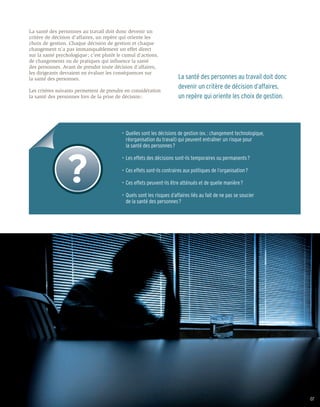 La santé des personnes au travail doit donc devenir un
critère de décision d’affaires, un repère qui oriente les
choix de gestion. Chaque décision de gestion et chaque
changement n’a pas immanquablement un effet direct
sur la santé psychologique ; c’est plutôt le cumul d’actions,
de changements ou de pratiques qui influence la santé
des personnes. Avant de prendre toute décision d’affaires,
les dirigeants devraient en évaluer les conséquences sur
la santé des personnes.                                                  La santé des personnes au travail doit donc
                                                                         devenir un critère de décision d’affaires,
Les critères suivants permettent de prendre en considération
la santé des personnes lors de la prise de décision :                    un repère qui oriente les choix de gestion.




                                           •	 Quelles sont les décisions de gestion (ex. : changement technologique,
                                           	 réorganisation du travail) qui peuvent entraîner un risque pour
                                           	 la santé des personnes ?

                                           •	 Les effets des décisions sont-ils temporaires ou permanents ?

                                           •	 Ces effets sont-ils contraires aux politiques de l’organisation ?

                                           •	 Ces effets peuvent-ils être atténués et de quelle manière ?

                                           •	 Quels sont les risques d’affaires liés au fait de ne pas se soucier
                                           	 de la santé des personnes ?




                                                                                                                       07
 
