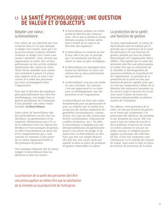 LA SANTÉ PSYCHOLOGIQUE : UNE QUESTION 		
1.1	
	 DE VALEUR ET D’OBJECTIFS
Adopter une valeur : 		                    •	 la bienveillance propose un critère 	
                                           	 positif de décision qui s’énonce 		
                                                                                         La protection de la santé : 	
la bienveillance                           	 ainsi : est-ce que je prends la bonne       une fonction de gestion
                                           	 décision ou pose la bonne action 	
Une valeur est une direction que l’on      	 dans l’intérêt de la santé et du 		         Au plan organisationnel, la valeur de
se donne dans la vie (par exemple,         	 bien-être des employés ?                    bienveillance doit se traduire par le
se diriger vers l’ouest), mais que l’on                                                  principe que la protection de la santé
ne pourra jamais vraiment atteindre        •	 la bienveillance se construit au jour 	    des personnes est une fonction de
(toujours se diriger vers l’ouest sans     	 le jour, elle n’est pas un principe 	       gestion adoptée par tous les paliers
jamais l’atteindre). Ainsi, devenir une    	 que l’on mentionne une fois par 		          hiérarchiques de l’organisation (Brun
organisation en santé, être un bon         	 année ou dans un plan stratégique ;         2008a). Cela signifie que la santé des
gestionnaire ou être un bon employé                                                      personnes doit être une préoccupation
représentent des valeurs de choix.         •	 la bienveillance est imprégnée dans 	      au même titre que la satisfaction de
Tenter de les atteindre nous amène         	 toutes nos décisions et toutes nos 	        la clientèle, le développement de
non seulement à passer à l’action,         	 actions tant au plan professionnel 	        nouveaux produits ou la productivité
mais apporte aussi un sens à nos           	 que personnel ;                             de l’organisation. Le principe de la
actions et à celles des personnes                                                        protection de la santé en tant que
qui nous accompagnent dans                 •	 la bienveillance n’est pas une tutelle 	   fonction de gestion signifie aussi que
l’organisation.                            	 ou une contrainte. Au contraire, 		         ce n’est pas uniquement l’affaire de la
                                           	 c’est une opportunité et un choix 	         direction des ressources humaines ou
Pour que le bien-être des employés,        	 pour un développement sain des 	            du service santé et sécurité du travail,
plus particulièrement leur bien-être       	 personnes et de l’organisation.             mais aussi l’affaire de toutes les
psychologique, soit intégré dans la                                                      fonctions opérationnelles et adminis-
gestion quotidienne de l’entreprise,       La bienveillance est donc une valeur          tratives de l’entreprise.
il faut posséder une valeur fonda-         fondamentale pour un gestionnaire et
mentale : la bienveillance.                pour un employé qui se traduit tout           Par ailleurs, cette protection de la
                                           autant par des actions empreintes de          santé, en tant que fonction de gestion,
Cette valeur de bienveillance doit         gentillesse (reconnaissance, soutien,         ne se limite pas uniquement à se
être profondément ancrée chez les          écoute, etc.) que par des actions plus        préoccuper des absences, des maladies
décideurs, les gestionnaires et les        fermes (avertissement, résolution de          et des accidents du travail. Elle vise
employés. Mentionnons que s’il y a         conflits, évaluation, etc.). En effet,        aussi à faire du milieu de travail et
de la cohérence entre les valeurs des      la bienveillance n’implique pas une           des conditions d’exercice du travail
décideurs et leurs pratiques de gestion,   déresponsabilisation du gestionnaire          un milieu salutaire et non pas un
un effet d’entraînement est ainsi créé     quant à son devoir de diriger et de           milieu nuisant à l’intégrité psycho-
et les comportements qui y sont            superviser. La bienveillance ne doit          logique ou physique des individus.
associés en viennent à faire partie        donc pas être une simple illusion ;           En fait, il faut non seulement viser
de la culture organisationnelle et         elle doit être une valeur réelle qui          l’élimination ou le contrôle des facteurs
des pratiques de gestion.                  appelle la mise en place de pratiques         de risque, mais aussi la mise en place
                                           de gestion observables et saines.             de facteurs de protection de la santé.
Voici quelques éléments afin de mieux
intégrer la bienveillance dans les
décisions et dans les actions :




La protection de la santé des personnes doit être
une préoccupation au même titre que la satisfaction
de la clientèle ou la productivité de l’entreprise.




                                                                                                                                     13
 