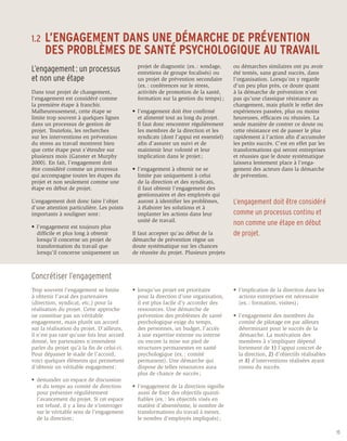 1.2 	 L’ENGAGEMENT
               DANS UNE DÉMARCHE DE PRÉVENTION
	 DES PROBLÈMES DE SANTÉ PSYCHOLOGIQUE AU TRAVAIL
                                             	   projet de diagnostic (ex. : sondage, 	   ou démarches similaires ont pu avoir
L’engagement : un processus                  	   entretiens de groupe focalisés) ou       été tentés, sans grand succès, dans
et non une étape                             	   un projet de prévention secondaire 	     l’organisation. Lorsqu’on y regarde
                                             	   (ex. : conférences sur le stress,        d’un peu plus près, ce doute quant
Dans tout projet de changement,              	   activités de promotion de la santé, 	    à la démarche de prévention n’est
l’engagement est considéré comme             	   formation sur la gestion du temps) ;     pas qu’une classique résistance au
la première étape à franchir.                                                             changement, mais plutôt le reflet des
Malheureusement, cette étape se              •	 l’engagement doit être confirmé           expériences passées, plus ou moins
limite trop souvent à quelques lignes        	 et alimenté tout au long du projet.        heureuses, efficaces ou réussies. La
dans un processus de gestion de               	 Il faut donc rencontrer régulièrement 	   seule manière de contrer ce doute ou
projet. Toutefois, les recherches            	 les membres de la direction et les 	       cette résistance est de passer le plus
sur les interventions en prévention          	 syndicats (dont l’appui est essentiel) 	   rapidement à l’action afin d’accumuler
du stress au travail montrent bien           	 afin d’assurer un suivi et de              les petits succès. C’est en effet par les
que cette étape peut s’étendre sur           	 maintenir leur volonté et leur             transformations qui seront entreprises
plusieurs mois (Ganster et Murphy            	 implication dans le projet ;               et réussies que le doute systématique
2000). En fait, l’engagement doit                                                         laissera lentement place à l’enga-
être considéré comme un processus            •	 l’engagement à obtenir ne se              gement des acteurs dans la démarche
qui accompagne toutes les étapes du          	 limite 	 as uniquement à celui
                                                       p                                  de prévention.
projet et non seulement comme une            	 de la direction et des syndicats,
étape en début de projet.                    	 il faut obtenir l’engagement des
                                             	 gestionnaires et des employés qui 	
L’engagement doit donc faire l’objet         	 auront à identifier les problèmes,         L’engagement doit être considéré
d’une attention particulière. Les points     	 à élaborer les solutions et à
importants à souligner sont :                	 implanter les actions dans leur 		         comme un processus continu et
                                             	 unité de travail.
•	 l’engagement est toujours plus
                                                                                          non comme une étape en début
	 difficile et plus long à obtenir           Il faut accepter qu’au début de la           de projet.
 	 lorsqu’il concerne un projet de           démarche de prévention règne un
	 transformation du travail que 		           doute systématique sur les chances
	 lorsqu’il concerne uniquement un 	         de réussite du projet. Plusieurs projets



Concrétiser l’engagement
Trop souvent l’engagement se limite          •	 lorsqu’un projet est prioritaire          •	 l’implication de la direction dans les 	
à obtenir l’aval des partenaires             	 pour la direction d’une organisation, 	    	 actions entreprises est nécessaire 	
(direction, syndicat, etc.) pour la          	 il est plus facile d’y accorder des 	      	 (ex. : formation, visites) ;
réalisation du projet. Cette approche        	 ressources. Une démarche de
ne constitue pas un véritable                	 prévention des problèmes de santé          •	 l’engagement des membres du 		
engagement, mais plutôt un accord            	 psychologique exige du temps,              	 comité de pilotage est par ailleurs 	
sur la réalisation du projet. D’ailleurs,    	 des personnes, un budget, l’accès 	        	 déterminant pour le succès de la
il n’est pas rare qu’une fois leur accord    	 à une expertise externe ou interne 	        		démarche. La motivation des 		
donné, les partenaires n’entendent           	 ou encore la mise sur pied de              	 membres à s’impliquer dépend 		
parler du projet qu’à la fin de celui-ci.    	 structures permanentes en santé 	          	 fortement de 1) l’appui concret de 	
Pour dépasser le stade de l’accord,          	 psychologique (ex. : comité                	 la direction, 2) d’objectifs réalisables
voici quelques éléments qui permettent       	 permanent). Une démarche qui 		            	 et 3) d’interventions réalisées ayant 	
d’obtenir un véritable engagement :          	 dispose de telles ressources aura 	        	 connu du succès.
                                             	 plus de chance de succès ;
•	 demander un espace de discussion 	
	 et du temps au comité de direction 	       •	 l’engagement de la direction signifie
	 pour présenter régulièrement                	 aussi de fixer des objectifs quanti- 	
	 l’avancement du projet. Si cet espace      	 fiables (ex. : les objectifs visés en
 	 est refusé, il y a lieu de s’interroger   	 matière d’absentéisme, le nombre de
 	 sur le véritable sens de l’engagement      	 transformations du travail à mener,
	 de la direction ;                           	 le nombre d’employés impliqués) ;

                                                                                                                                        15
 