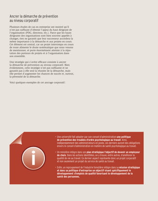 Ancrer la démarche de prévention
au niveau corporatif
Plusieurs études de cas en entreprise ont montré qu’il
n’est pas suffisant d’obtenir l’appui du haut dirigeant de
l’organisation (PDG, directeur, etc.). Parce que les hauts
dirigeants des organisations sont bien souvent appelés à
changer, rien ne garantit que leur successeur accordera la
même importance à la démarche et aux projets en cours.
Cet élément est central, car un projet interrompu en cours
de route alimente le doute systématique que nous venons
de mentionner, et porte énormément atteinte à la répu-
tation des porteurs de projets et à l’organisation dans
son ensemble.

Une stratégie qui s’avère efficace consiste à ancrer
la démarche de prévention au niveau corporatif. Bien
évidemment, cette stratégie n’est pas suffisante et ne
garantit pas à elle seul la réussite de la démarche, mais
elle permet d’augmenter les chances de succès et, surtout,
la pérennité de la démarche.

Voici quelques exemples de cet ancrage corporatif :




                                         •	 Une université fait adopter par son conseil d’administration une politique
                                         	 de prévention des troubles d’ordre psychologique au travail. Ainsi,
                                         	 indépendamment des administrateurs en poste, ces derniers auront des obligations 		
                                         	 envers le conseil d’administration en matière de santé psychologique au travail.

                                         •	 Un ministère intègre dans son plan stratégique l’objectif de devenir un employeur 		
                                         	 de choix. Dans les actions identifiées, on y trouve, entre autres, d’améliorer la 		
                                         	 qualité de vie au travail. Ce dernier aspect représente donc un projet corporatif
                                         	 et non seulement un projet du service de santé au travail.

                                         •	 Enfin, un regroupement de l’industrie forestière intègre dans sa mission stratégique
                                         	 et dans sa politique d’entreprise un objectif visant spécifiquement le
                                         	 développement 	d’emplois de qualité favorisant le développement de la
                                         	 santé des personnes.
 