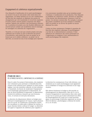 Engagement et cohérence organisationnelle
Une démarche d’amélioration de la santé psychologique            à la concurrence mondiale alors qu’un troisième projet
au travail n’est pas le seul projet à être mené dans une         s’intéresse à l’amélioration de la production. Pour dépasser
organisation. Au même moment où l’on vise l’amélioration         ce problème de cohérences variées, diverses ou opposées,
du bien-être des employés se déploient des projets de            il faut donner des dénominateurs communs à tous les
changements qui vont transformer le travail des employés.        projets. Ces derniers existent déjà. Par exemple, la plupart
D’autres projets viseront plutôt à fusionner des dépar-          des projets considèrent qu’il faut satisfaire la clientèle,
tements, impartir des activités à des fournisseurs externes,     offrir un produit ou un service de qualité ou encore
etc. La présence de projets avec des finalités différentes est   diminuer les coûts.
souvent perçue comme une incohérence dans le message,
les messagers et la direction de l’organisation.                 L’enjeu est donc maintenant d’intégrer la question du
                                                                 bien-être des employés (physique et psychologique)
Toutefois, ce n’est pas tant que certains projets sont plus      à la liste de ces dénominateurs communs. Il faut
cohérents que d’autres ou que la direction fait preuve           influencer les cohérences des autres partenaires de
d’incohérence, mais plutôt que tous ces projets ne se            l’organisation en intégrant à leur représentation la
basent pas sur la même cohérence : un projet vise le             santé psychologique des employés.
bien-être, un second est issu d’une stratégie pour répondre




   ÉTUDE DE CAS 3
   DE LA PAROLE AUX ACTES : L’IMPORTANCE DE LA COHÉRENCE

   Dans le cadre d’un projet d’intervention, des employés        la direction les conséquences d’une telle décision, non
   sont volontaires pour participer à l’identification des       seulement sur la santé psychologique mais également
   risques et des solutions pour améliorer la santé psycho-      sur la crédibilité et l’image de la direction et de l’orga-
   logique. Lors des entretiens collectifs, ils font mention,    nisation.
   à l’unanimité, du besoin de moderniser l’équipement
   et de réaménager physiquement le département. En              Elle obtient finalement le budget et elle procède au
   plus de divers problèmes d’ergonomie, le département          réaménagement du département. Bien qu’il y ait eu
   contient de nombreux classeurs qui sont bruyants,             d’autres changements et interventions dans cette unité
   vieux, et certains ne sont plus sécuritaires.                 et que l’on ne puisse pas évaluer directement les effets
                                                                 du réaménagement de l’unité sur la santé psycholo-
   La directrice du département obtient un budget pour           gique, le pourcentage d’individus rapportant un niveau
   effectuer le réaménagement de l’espace. Après plusieurs       élevé de détresse psychologique a diminué de moitié,
   mois de travail, de nombreuses consultations auprès           et ce, en 18 mois.
   des travailleurs, et enfin prête à débuter les travaux, la
   haute direction hésite à allouer le budget. La directrice
   fait appel à l’argument de cohérence pour rappeler à
 