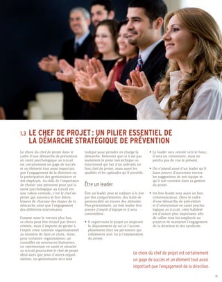 1.3	 LE
     CHEF DE PROJET : UN PILIER ESSENTIEL DE
	 LA DÉMARCHE STRATÉGIQUE DE PRÉVENTION
Le choix du chef de projet dans le         indiqué pour prendre en charge la            •	 Le leader sera orienté vers le futur, 	
cadre d’une démarche de prévention         démarche. Retenons que ce n’est pas          	 il sera un visionnaire, mais ne
en santé psychologique au travail          seulement le poste hiérarchique ou           	 perdra pas de vue le présent.
est certainement un gage de succès         fonctionnel qui fait d’un individu un
et un élément tout aussi important         bon chef de projet, mais aussi les           •	 On s’attend aussi d’un leader qu’il 	
que l’engagement de la direction ou        qualités et les aptitudes qu’il possède.     	 fasse preuve d’ouverture envers
la participation des gestionnaires et                                                   	 les suggestions de son équipe et 	
des employés. Au-delà de l’importance                                                   	 qu’il soit constant dans sa gestion 	
de choisir une personne pour qui la        Être un leader                               	 du projet.
santé psychologique au travail est
une valeur centrale, c’est le chef de      Être un leader peut se traduire à la fois    •	 Un bon leader sera aussi un bon 	
projet qui assurera le bon dérou-          par des comportements, des traits de         	 communicateur. Dans le cadre
lement de chacune des étapes de la         personnalité ou encore des attitudes.        	 d’une démarche de prévention
démarche ainsi que l’engagement            Plus précisément, un bon leader fera         	 et d’intervention en santé psycho-	
des différents intervenants.               preuve d’esprit d’équipe et il sera          	 logique au travail, cette habileté
                                           rassembleur.                                 	 est d’autant plus importante afin
Comme nous le verrons plus bas,                                                         	 de rallier tous les employés au
ce choix peut être éclairé par divers      •	 Il supervisera le projet en inspirant 	   	 projet et de maintenir l’engagement 	
critères, mais il importe de garder à      	 le dépassement de soi et l’accom-	         	 de la direction et des syndicats.
l’esprit votre contexte organisationnel    	 plissement chez les personnes qui 	
au moment de faire ce choix. Ainsi,        	 collaborent avec lui à l’implantation 	
pour certaines organisations, un           	 du projet.
conseiller en ressources humaines,
un représentant en santé et sécurité
au travail pourra être le chef de projet
idéal alors que pour d’autres organi-                                       Le choix du chef de projet est certainement
sations, un gestionnaire sera tout                                          un gage de succès et un élément tout aussi
                                                                            important que l’engagement de la direction.
                                                                                                                                     19
 