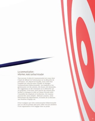 La communication :
informer, mais surtout écouter
Trop souvent, le plan de communication est conçu dans
l’esprit de diffuser de l’information sur la démarche de
prévention. Cet objectif est louable, mais il doit être
complété par celui de tenter d’établir un dialogue
(communication bidirectionnelle). Les employés et les
gestionnaires ont des attentes, des doutes, des demandes,
des suggestions ou des remarques sur la démarche qui
est proposée. Il faut donc aussi prévoir des moyens pour
faciliter ce dialogue et créer un climat d’écoute entre
l’ensemble des employés et la direction. Ces moyens
peuvent être assez simples : déjeuner-causerie, visite
hiérarchique des départements, invitation de la direction
aux réunions d’équipe, etc.

Il faut souligner que cette communication bidirectionnelle
joue un rôle de premier plan pour rallier tous les membres
d’une organisation et les engager dans un projet.




                                                             23
 