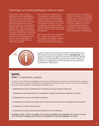 Communiquer sur la santé psychologique : craintes et risques
Tel que nous l’avons mentionné              Un autre élément fondamental est              un dossier de presse afin de gérer la
auparavant, la santé psychologique          d’accompagner la présentation des             diffusion médiatique de vos résultats.
au travail est encore aujourd’hui un        résultats sur la santé psychologique          Ajoutons que si la sortie publique des
phénomène auquel sont reliés un             du plan d’action ou à tout le moins           résultats peut s’avérer un risque pour
certain nombre de tabous. Il est donc       des intentions d’action de la direction.      l’image de l’organisation, elle peut,
important de démythifier certains           Cet élément est essentiel car, au-delà        à l’inverse, représenter un levier
concepts en lien avec la santé psycho-      du diagnostic, les employés veulent           en renforçant votre dynamisme,
logique. Selon l’idée que se font les       surtout connaître quelles suites seront       le sentiment d’appartenance des
employés de la santé psychologique          données à l’exercice de la consultation       employés et, surtout, l’implication
dans votre organisation, votre premier      des employés.                                 de ces derniers dans votre démarche.
objectif de communication pourra être
de définir et d’expliquer les termes        Enfin, il peut arriver que l’information
utilisés dans votre organisation pour       (ex. : résultats du questionnaire ou
parler de santé psychologique au            du sondage) soit divulguée, sans que
travail, ce qui aura pour effet de          cela soit de votre initiative, par les
rassurer les employés.                      médias. Il est donc utile de préparer




                                            La Chaire en gestion de la santé et de la sécurité du travail propose un site
                                            Web bilingue sur la santé psychologique au travail (www.cgsst.com). Vous y
                                            trouverez : des guides, des rapports de recherche, des références bibliogra-
                                            phiques, etc. Les sujets abordés couvrent plusieurs aspects : l’ampleur du
                                            problème, les conséquences, les facteurs de risque, les outils de mesure,
                                            la prévention et l’indemnisation.




   RAPPEL
   ÉTAPE 1 : LA PRÉPARATION DE LA DÉMARCHE
   La réussite d’une démarche stratégique de prévention ne dépend pas uniquement de l’originalité des solutions
   ou de leur efficacité. Avant d’entreprendre une démarche de prévention, il faut s’assurer que toutes les conditions
   de succès sont rassemblées. Ces principales conditions sont :

   •	 l’établissement de valeurs fondamentales et d’objectifs précis pour encadrer la démarche ;

   •	 l’engagement de tous les partenaires de l’organisation : dirigeants, gestionnaires, employés et syndicats ;

   •	 la disponibilité de ressources financières et humaines ;

   •	 la nomination d’un chef de projet solide afin de conduire une démarche souvent considérée comme secondaire ;

   •	 la création d’un comité de mise en œuvre ;

   •	 la réalisation d’un plan de communication transparent et qui fait consensus.

   Complétez l’étape 1 afin de rassembler les conditions préalables pour augmenter les chances de succès
   de la démarche stratégique de prévention des problèmes de santé psychologique au travail.



                                                                                                                                   25
 