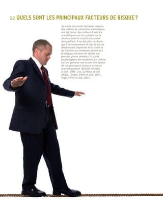 2.2	 QUELS   SONT LES PRINCIPAUX FACTEURS DE RISQUE ?
                       Au cours des trente dernières années,
                       des milliers de recherches scientifiques
                       ont été faites, des milliers d’articles
                       scientifiques ont été publiés sur la
                       relation entre le travail et la santé.
                       Aujourd’hui, il ne fait plus de doute
                       que l’environnement de travail est un
                       déterminant important de la santé et
                       qu’il existe un consensus quant aux
                       principaux facteurs de risque qui
                       peuvent porter atteinte à la santé
                       psychologique des employés. Le tableau
                       suivant présente une courte description
                       de ces principaux facteurs reconnus
                       scientifiquement (Kendal, Murphy
                       et coll. 2000 ; Cox, Griffiths et coll.
                       2000a ; Cooper, Dewe et coll. 2001 ;
                       Vogli, Ferrie et coll. 2007).
 