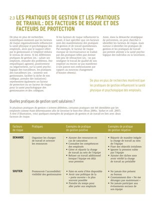 2.3	 LES
      PRATIQUES DE GESTION ET LES PRATIQUES
	 DE TRAVAIL : DES FACTEURS DE RISQUE ET DES
	 FACTEURS DE PROTECTION
De plus en plus de recherches                Si les facteurs de risque influencent la       Ainsi, dans la démarche stratégique
scientifiques montrent que les facteurs      santé, il faut spécifier que ces facteurs      de prévention, on peut chercher à
de risque organisationnels influencent       sont des manifestations des pratiques          identifier les facteurs de risque, mais
la santé physique et psychologique des       de gestion et de travail quotidiennes.         surtout à identifier les pratiques de
employés, alors que le support offert        Par exemple, le facteur de risque              gestion et les pratiques de travail
par le gestionnaire à l’employé réduira      manque de reconnaissance se traduit            qui portent atteinte à la santé psycho-
le niveau de stress. Si les différentes      par des pratiques telles que donner            logique des individus ou la favorisent.
pratiques de gestion (ex. : saluer ses       très peu de rétroaction (ex. : ne pas
employés, résoudre des problèmes, être       souligner le travail de qualité de son
empathique) agissent, positivement           employé ou encore ne pas manifester
ou négativement, sur la santé psycho-        à son patron son enthousiasme par
logique des travailleurs, les pratiques      rapport au nouveau changement
des travailleurs (ex. : soutenir son         d’horaire obtenu).
gestionnaire, faciliter la tâche de son
collègue, prendre des initiatives)
représentent également un facteur                                            De plus en plus de recherches montrent que
de protection ou un facteur de risque                                        les pratiques de gestion influencent la santé
pour la santé psychologique des
gestionnaires et des collègues.                                              physique et psychologique des employés.


Quelles pratiques de gestion sont salutaires ?
Si plusieurs pratiques de gestion s’avèrent délétères, certaines pratiques ont été identifiées par les
employés comme étant déterminantes afin de favoriser le bien-être (Brun 2008a ; Yarker et coll. 2007).
À titre d’illustration, voici quelques exemples de pratiques de gestion et de travail en lien avec deux
facteurs de risque.


  Facteurs          Pratiques                         Exemples de pratique                      Exemples de pratique
  de risque                                           de gestion positive                       de gestion négative

  DEMANDE           Organiser les charges             •	 Ajouter des ressources en 	            •	 Répartir de manière inégale 	
                    de travail et octroyer            	 cas de saturation                       	 la charge de travail au sein 	
                    les ressources                    •	 Connaître les compétences 	            	 de l’équipe
                                                      	 des employés                            •	 Fixer des objectifs irréalistes
                                                      •	 Gérer et répartir la charge            •	 Ignorer la pression subie
                                                      	 de travail au sein de l’équipe          	 par l’équipe
                                                      •	 Refuser un travail additionnel         •	 Ajouter des tâches sans 	
                                                      	 lorsque l’équipe est déjà 	             	 avoir vérifié la charge
                                                      	 sous pression                           	 de travail au préalable


  SOUTIEN           Promouvoir l’accessibilité/       •	 Faire en sorte d’être disponible       •	 Ne jamais être présent
                    visibilité des gestionnaires      •	 Avoir une politique de la              	 au bureau
                                                      	 « porte ouverte » le plus 	             •	 Constamment dire « Ne me 	
                                                      	 souvent possible                        	 dérangez pas maintenant »
                                                      •	 Prendre du temps pour                  •	 Ne jamais participer aux 	
                                                      	 aller parler aux employés 	             	 évènements sociaux de
                                                                                                	 son équipe
 
