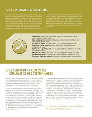 2.4	 LES       INDICATEURS COLLECTIFS
En matière de santé psychologique au travail, les organi-         La plupart des indicateurs présentés ci-dessous se basent
sations disposent bien souvent d’indicateurs qui peuvent          sur des données administratives souvent présentes dans
apporter un éclairage intéressant et utile sur la situation       les organisations. Il faut, dans un premier temps, vérifier
(INRS 2007). La section suivante présente certains de ces         si de telles informations sont disponibles dans votre
indicateurs qui peuvent être utilisés pour vous informer          organisation ou encore chez votre assureur. Ces données
sur l’ampleur des problèmes de santé psychologique dans           peuvent être obtenues avec peu de ressources humaines
votre organisation. Ces indicateurs vous permettront              ou financières et donnent une information pertinente sur
également de déterminer si certains départements ou               la situation.
groupes de travailleurs sont plus à risque que d’autres.




                                           Absentéisme : moyenne de jours perdus, médiane du nombre de jours perdus,
                                           motifs d’absence, période d’absence.
                                           Données d’assurance : coûts, motifs d’absence, consommation de médicaments,
                                           consultations thérapeutiques.
                                           Accidents du travail : taux de fréquence, taux de gravité, nombre d’incidents.
                                           Mouvements de personnel : démission, licenciement, départ à la retraite,
                                           changement de poste.
                                           Performance organisationnelle : indicateurs de production, indicateurs de qualité,
                                           plaintes de la clientèle.
                                           Relations de travail : grèves, griefs, sanctions disciplinaires, recours au tribunal.
                                           Harcèlement/incivilité : plaintes, actes violents, médiation, résolution de conflit.
                                           Programme d’aide aux employés : nombre de consultations, motifs de consultation.




2.5	 LES
     ENTRETIENS AUPRÈS DES
	 EMPLOYÉS ET DES GESTIONNAIRES
Pour une petite organisation ou pour un petit département,        Si, pour toutes sortes de motifs, il est impossible de réaliser
l’accès aux données administratives n’est pas toujours            des entretiens de groupe, il est aussi possible de documenter
possible. Par ailleurs, l’utilisation d’un questionnaire n’est    la situation par le biais des gestionnaires. En effet, les
pas non plus un choix judicieux étant donné les coûts y           gestionnaires ont généralement une assez bonne connais-
étant associés et le nombre restreint de répondants.              sance des enjeux concernant leur secteur. Ils représentent
                                                                  donc une source d’information pour l’identification des
Il est alors préférable de mandater une personne « neutre »       secteurs à risque ou encore des problèmes communs à
et en qui les employés ont confiance pour rencontrer des          l’ensemble des travailleurs. Par contre, compte tenu que
groupes de travailleurs et discuter des situations de travail     certaines de leurs pratiques de gestion peuvent être à
reliées aux problèmes de santé psychologique. Il est              l’origine de difficultés pour les travailleurs, cette source
important que ces rencontres de groupe soient animées             d’information devrait être utilisée en complément à d’autres
par une personne qui possède une certaine expertise afin          données. Selon le thème abordé, les gestionnaires pourront
de maîtriser les aspects sensibles du sujet. Les entretiens       être rencontrés en groupe ou individuellement.
de groupe sont un moyen efficace pour identifier à la fois
des problèmes communs à l’ensemble des travailleurs et
des problèmes spécifiques à certaines unités. Parce que
les employés sont experts dans leur travail, ils sont souvent     Les gestionnaires ont une assez bonne connaissance
les mieux placés pour effectuer un diagnostic des
situations vécues.                                                des enjeux concernant leur secteur.
 