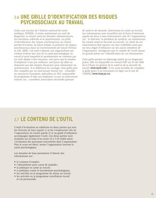 2.6	 UNE
      GRILLE D’IDENTIFICATION DES RISQUES
	 PSYCHOSOCIAUX AU TRAVAIL
Grâce aux travaux de l’Institut national de santé                de santé et de sécurité, intervenant en santé au travail).
publique (INSPQ), il existe maintenant un outil de               Les informations sont recueillies par le biais d’entrevues
diagnostic se situant entre les données administratives,         auprès de deux à trois informateurs clés de l’organisation
les entretiens collectifs et le questionnaire. La grille         (ex. : le directeur, le président du syndicat, un représentant
d’identification des risques psychosociaux au travail            du comité santé et sécurité au travail). Le choix de ces
permet d’évaluer, de façon simple, la présence de risques        informateurs doit reposer sur leur crédibilité ainsi que
psychosociaux dans un environnement de travail (Vézina           sur leur degré d’influence sur les autres membres de
et coll. 2008). Cet outil s’adresse aux organisations qui        l’organisation. Soulignons que la validité de l’outil repose
veulent évaluer leur état de la santé psychologique au           en grande partie sur l’identification de ces informateurs.
travail et pour lesquelles le questionnaire ne constitue pas
un outil adapté à leur situation, soit parce que le nombre       Cette grille permet un dépistage plutôt qu’un diagnostic
d’employés n’est pas suffisant, soit parce qu’elles ne           précis. Elle est disponible en version PDF sur le site Web
disposent pas des moyens financiers pour administrer un          de la Chaire en gestion de la santé et de la sécurité du
questionnaire. À la différence du sondage, cette grille peut     travail (www.cgsst.com). Il est aussi possible de complèter
être complété par un intervenant interne (ex. : conseiller       la grille grâce à un formulaire en ligne sur le site de
en ressources humaines, spécialiste en SST, responsable          l’INSPQ (www.inspq.qc.ca).
du programme d’aide aux employés) ou par un intervenant
externe (ex. : conseillers Association sectorielle paritaire




2.7	 LE     CONTENU DE L’OUTIL
L’outil d’évaluation se subdivise en deux parties qui sont
les Données de base (partie 1) et les Composantes clés de
l’organisation du travail (partie 2) et un guide d’utilisation
accompagne également l’outil. Ces deux parties sont
évaluées sur la base d’un score (3-2-1-0) établi selon
l’évaluation des personnes rencontrées dans l’organisation.
Plus le score est élevé, moins l’organisation favorise la
santé psychologique.

Les données de base permettent d’obtenir des
informations sur :

•	 le contexte d’emploi ;
•	 l’absentéisme pour cause de maladie ;
•	 la politique en santé au travail ;
•	 la politique contre le harcèlement psychologique ;
•	 les activités ou le programme de retour au travail ;
•	 les activités ou le programme conciliation travail
	 et vie personnelle.




                                                                                                                                  33
 