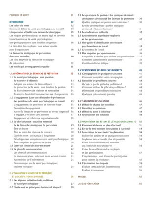 POURQUOI CE GUIDE ?	                                       01    2.3	 Les pratiques de gestion et les pratiques de travail :
                                                                 	 des facteurs de risque et des facteurs de protection	       30
INTRODUCTION	                                              02    	 Quelles pratiques de gestion sont salutaires ?	             30
Les coûts du stress	                                       02    	 Le rôle des employés : quelles pratiques
Comment définir la santé psychologique au travail ?	       03    	 de travail réduisent le stress ?	                           31
L’importance d’établir une démarche stratégique	           05    2.4	 Les indicateurs collectifs	                              32	
Les risques psychosociaux : un enjeu légal en devenir	     06    2.5	Les entretiens auprès des employés
L’amélioration de la santé psychologique :                       	 et des gestionnaires	                                       32
une préoccupation et une fonction de gestion	              06    2.6	 Une grille d’identification des risques
Le bien-être des employés : une valeur ajoutée                   	 psychosociaux au travail	                                   33
pour l’organisation	                                       08    2.7	 Le contenu de l’outil	                                   33
La démarche stratégique de prévention                            2.8	 Des enquêtes par questionnaire	                          36
dans son ensemble	                                         09    	 Les points à vérifier pour utiliser un questionnaire	       37
Les cinq étapes de la démarche stratégique                       	 Comment administrer le questionnaire ?	                     38
de prévention	                                             10    	 Confidentialité et éthique	                                 39
Les outils qui accompagnent ce guide	                      11
                                                                 3. L’IDENTIFICATION DES PROBLÈMES CONCRETS	                   40
1. LA PRÉPARATION DE LA DÉMARCHE DE PRÉVENTION	            12    3.1	 Cartographier les pratiques existantes	                  41
1.1	 La santé psychologique : une question                       	 Comment compléter cette cartographie	                       42
	 de valeur et d’objectifs	                                13    3.2	 Identifier les problèmes concrets	                       43
	 Adopter une valeur : la bienveillance	                   13    	 Qu’est-ce que la grille des problèmes ?	                    43
	 La protection de la santé : une fonction de gestion	     13    	 Comment utiliser la grille des problèmes ?	                 44
	 Se fixer des objectifs réalistes et mesurables	          14    	 Déterminer les problèmes prioritaires	                      44
	 Évaluer la faisabilité humaine lors des changements	     14    	 Quelques précautions à prendre	                             45
1.2	 L’engagement dans une démarche de prévention
	 des problèmes de santé psychologique au travail	         15    4. L’ÉLABORATION DES SOLUTIONS	                               46
	 L’engagement : un processus et non une étape	            15    4.1	 Définir le champ des possibles	                          47
	 Concrétiser l’engagement	                                15    4.2	 Identifier les solutions	                                47
	 Ancrer la démarche de prévention au niveau corporatif	   16    4.3	 Définir la zone d’influence	                             48
	 S’engager, c’est créer des attentes	                     17    4.4	 Sélectionner les solutions	                              48
	 Engagement et cohérence organisationnelle	               18
1.3	 Le chef de projet : un pilier essentiel                     5. L’IMPLANTATION DES ACTIONS ET L’ÉVALUATION DES IMPACTS	    50
	 de la démarche stratégique de prévention	                19    5.1	 Comment élaborer un plan d’action ?	                     51
	 Être un leader	                                          19    5.2	Est-ce le bon moment pour passer à l’action ?	            53
	 Être au cœur des réseaux de contacts	                    20    5.3	 Les critères de succès de l’implantation	                54
	 Chef de projet : un mandat à long terme	                 20    	 Utiliser les actions et les pratiques existantes	           54
	 Développer ses compétences en santé psychologique	       20    	 Implanter des actions le plus tôt possible	                 54
	 Être compétent en gestion de projet	                     20    	 Éviter l’essoufflement des membres
1.4	 Créer un comité de mise en œuvre	                     21    	 du comité de mise en œuvre	                                 54
1.5	 Le plan de communication	                             22    	 Éviter l’essoufflement des employés
	 Les objectifs de communication	                          22    	 et des gestionnaires	                                       55
	 La communication : informer, mais surtout écouter	       23    	 L’implantation : une démarche participative
	 Accessibilité de l’information	                          24    	 pour contrer la résistance	                                 55
	 Communiquer sur la santé psychologique :                       5.4	 L’évaluation des impacts	                                55
	 craintes et risques	                                     25    	 Évaluer l’efficacité des interventions	                     55
                                                                 	 Évaluer le processus	                                       56
2.	 L’ÉVALUATION DE L’AMPLEUR DU PROBLÈME
	 ET L’IDENTIFICATION DES RISQUES	                         26    ANNEXES	                                                      58
2.1	 Les signaux individuels de problèmes
	 de santé psychologique	                                  27    LISTE DE VÉRIFICATION	                                        65
2.2	 Quels sont les principaux facteurs de risque ?	       28	
 