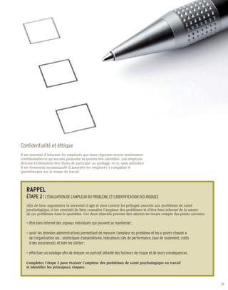 Confidentialité et éthique
Il est essentiel d’informer les employés que leurs réponses seront entièrement
confidentielles et qu’aucune personne ne pourra être identifiée. Les employés
devront évidemment être libres de participer au sondage, et ce, sans préjudice.
Il est fortement recommandé d’autoriser les employés à compléter le
questionnaire sur le temps de travail.




   RAPPEL
   ÉTAPE 2 : L’ÉVALUATION DE L’AMPLEUR DU PROBLÈME ET L’IDENTIFICATION DES RISQUES
   Afin de bien argumenter la nécessité d’agir et pour contrer les préjugés associés aux problèmes de santé
   psychologique, il est essentiel de bien connaître l’ampleur des problèmes et d’être bien informé de la nature
   de ces problèmes dans le quotidien. Ces deux objectifs peuvent être atteints en tenant compte des points suivants :

   •	 être bien informé des signaux individuels qui peuvent se manifester ;

   •	 avoir les données administratives permettant de mesurer l’ampleur du problème et les « points chauds »
   	 de l’organisation (ex. : statistiques d’absentéisme, indicateurs clés de performance, taux de roulement, coûts
   	 à des assurances), et bien les utiliser ;

   •	 effectuer un sondage afin de dresser un portrait détaillé des facteurs de risque et de leurs conséquences.

   Complétez l’étape 2 pour évaluer l’ampleur des problèmes de santé psychologique au travail
   et identifier les principaux risques.



                                                                                                                         39
 