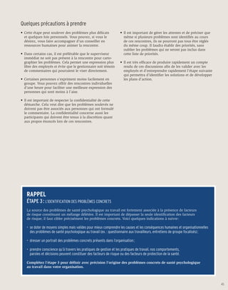 Quelques précautions à prendre
•	 Cette étape peut soulever des problèmes plus délicats            •	 Il est important de gérer les attentes et de préciser que 	
	 et quelques fois personnels. Vous pouvez, si vous le 	            	 même si plusieurs problèmes sont identifiés au cours 	
	 désirez, vous faire accompagner d’un conseiller en                	 de ces rencontres, ils ne pourront pas tous être réglés 	
	 ressources humaines pour animer la rencontre.                     	 du même coup. Il faudra établir des priorités, sans
                                                                    	 oublier les problèmes qui ne seront pas inclus dans 	
•	 Dans certains cas, il est préférable que le superviseur 	        	 cette liste de priorités.
	 immédiat ne soit pas présent à la rencontre pour carto- 	
	 graphier les problèmes. Cela permet une expression plus           •	 Il est très efficace de produire rapidement un compte 	
 	 libre des employés et évite que le gestionnaire soit témoin      	 rendu de ces discussions afin de les valider avec les 	
 	 de commentaires qui pourraient le viser directement.             	 employés et d’entreprendre rapidement l’étape suivante 	
                                                                    	 qui permettra d’identifier les solutions et de développer 	
•	 Certaines personnes s’expriment moins facilement en 	            	 les plans d’action.
	 groupe. Vous pouvez offrir des rencontres individuelles 	
	 d’une heure pour faciliter une meilleure expression des 	
	 personnes qui sont moins à l’aise.

•	 Il est important de respecter la confidentialité de cette 	
	 démarche. Cela veut dire que les problèmes soulevés ne 	
	 doivent pas être associés aux personnes qui ont formulé
	 le commentaire. La confidentialité concerne aussi les 	
	 participants qui doivent être tenus à la discrétion quant 	
	 aux propos énoncés lors de ces rencontres.




   RAPPEL
   ÉTAPE 3 : L’IDENTIFICATION DES PROBLÈMES CONCRETS
   La source des problèmes de santé psychologique au travail est fortement associée à la présence de facteurs
   de risque constituant un mélange délétère. Il est important de dépasser la seule identification des facteurs
   de risque; il faut cibler précisément les problèmes concrets. Voici quelques indications à suivre :

   •	 se doter de moyens simples mais valides pour mieux comprendre les causes et les conséquences humaines et organisationnelles 	
   	 des problèmes de santé psychologique au travail (ex. : questionnaire aux travailleurs, entretiens de groupe focalisés) ;

   •	 dresser un portrait des problèmes concrets présents dans l’organisation ;

   •	 prendre conscience qu’à travers les pratiques de gestion et les pratiques de travail, nos comportements,
   	 paroles et décisions peuvent constituer des facteurs de risque ou des facteurs de protection de la santé.

   Complétez l’étape 3 pour définir avec précision l’origine des problèmes concrets de santé psychologique
   au travail dans votre organisation.



                                                                                                                                      45
 
