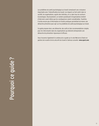 Les problèmes de santé psychologique au travail connaissent une croissance
                      importante avec l’intensification du travail. Les impacts se font sentir dans la
                      société, les organisations, auprès des individus, et ce, dans tous les secteurs
                      économiques. Heureusement, un nombre grandissant d’organisations tentent
                      d’intervenir avant même que les conséquences soient considérables. Toutefois,
                      il existe encore peu d’information et d’outils pratiques permettant de mener une
                      démarche préventive pour agir sur les problèmes de santé psychologique au travail.

                      Ce guide propose donc une démarche, des outils et des recommandations simples
                      pour les intervenants dans les organisations qui désirent entreprendre une
                      démarche de prévention rigoureuse et efficace.

                      Vous trouverez également le contenu de ce guide sur le site Web de la Chaire en
                      gestion de la santé et de la sécurité du travail à l’adresse suivante : www.cgsst.com.
Pourquoi ce guide ?




                                                                                                               01
 