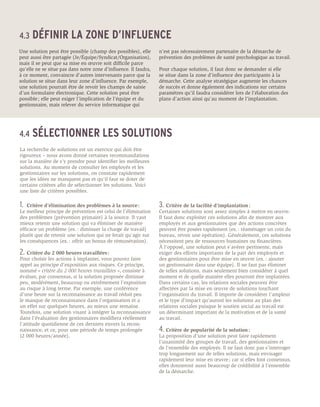 4.3	 DÉFINIR            LA ZONE D’INFLUENCE
Une solution peut être possible (champ des possibles), elle       n’est pas nécessairement partenaire de la démarche de
peut aussi être partagée (Je/Équipe/Syndicat/Organisation),       prévention des problèmes de santé psychologique au travail.
mais il se peut que sa mise en œuvre soit difficile parce
qu’elle ne se situe pas dans notre zone d’influence. Il faudra,   Pour chaque solution, il faut donc se demander si elle
à ce moment, convaincre d’autres intervenants parce que la        se situe dans la zone d’influence des participants à la
solution se situe dans leur zone d’influence. Par exemple,        démarche. Cette analyse stratégique augmente les chances
une solution pourrait être de revoir les champs de saisie         de succès et donne également des indications sur certains
d’un formulaire électronique. Cette solution peut être            paramètres qu’il faudra considérer lors de l’élaboration des
possible ; elle peut exiger l’implication de l’équipe et du       plans d’action ainsi qu’au moment de l’implantation.
gestionnaire, mais relever du service informatique qui




4.4	 SÉLECTIONNER                      LES SOLUTIONS
La recherche de solutions est un exercice qui doit être
rigoureux – nous avons donné certaines recommandations
sur la manière de s’y prendre pour identifier les meilleures
solutions. Au moment de consulter les employés et les
gestionnaires sur les solutions, on constate rapidement
que les idées ne manquent pas et qu’il faut se doter de
certains critères afin de sélectionner les solutions. Voici
une liste de critères possibles.

1.	 Critère d’élimination des problèmes à la source :             3.	 Critère de la facilité d’implantation :
Le meilleur principe de prévention est celui de l’élimination     Certaines solutions sont assez simples à mettre en œuvre.
des problèmes (prévention primaire) à la source. Il vaut          Il faut donc exploiter ces solutions afin de montrer aux
mieux retenir une solution qui va éliminer de manière             employés et aux gestionnaires que des actions concrètes
efficace un problème (ex. : diminuer la charge de travail)        peuvent être posées rapidement (ex. : réaménager un coin du
plutôt que de retenir une solution qui ne ferait qu’agir sur      bureau, revoir une opération). Généralement, ces solutions
les conséquences (ex. : offrir un bonus de rémunération).         nécessitent peu de ressources humaines ou financières.
                                                                  À l’opposé, une solution peut s’avérer pertinente, mais
2.	 Critère du 2 000 heures travaillées :                         exiger des efforts importants de la part des employés et
Pour choisir les actions à implanter, vous pouvez faire           des gestionnaires pour être mise en œuvre (ex. : ajouter
appel au principe d’exposition aux risques. Ce principe,          un gestionnaire dans une équipe). Il ne faut pas éliminer
nommé « critère du 2 000 heures travaillées », consiste à         de telles solutions, mais seulement bien considérer à quel
évaluer, par consensus, si la solution proposée diminue           moment et de quelle manière elles pourront être implantées.
peu, modérément, beaucoup ou extrêmement l’exposition             Dans certains cas, les relations sociales peuvent être
au risque à long terme. Par exemple, une conférence               affectées par la mise en œuvre de solutions touchant
d’une heure sur la reconnaissance au travail réduit peu           l’organisation du travail. Il importe de considérer l’ampleur
le manque de reconnaissance dans l’organisation et a              et le type d’impact qu’auront les solutions au plan des
un effet sur quelques heures, au mieux une semaine.               relations sociales puisque le soutien social au travail est
Toutefois, une solution visant à intégrer la reconnaissance       un déterminant important de la motivation et de la santé
dans l’évaluation des gestionnaires modifiera réellement          au travail.
l’attitude quotidienne de ces derniers envers la recon-
naissance, et ce, pour une période de temps prolongée             4.	Critère de popularité de la solution :
(2 000 heures/année).                                             La proposition d’une solution peut faire rapidement
                                                                  l’unanimité des groupes de travail, des gestionnaires et
                                                                  de l’ensemble des employés. Il ne faut donc pas s’interroger
                                                                  trop longuement sur de telles solutions, mais envisager
                                                                  rapidement leur mise en œuvre ; car si elles font consensus,
                                                                  elles donneront aussi beaucoup de crédibilité à l’ensemble
                                                                  de la démarche.
 