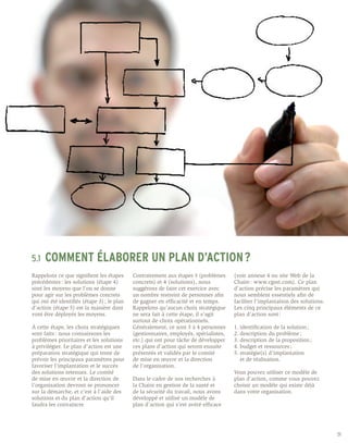 5.1	 COMMENT                 ÉLABORER UN PLAN D’ACTION ?
Rappelons ce que signifient les étapes       Contrairement aux étapes 3 (problèmes     (voir annexe 4 ou site Web de la
précédentes : les solutions (étape 4)        concrets) et 4 (solutions), nous          Chaire : www.cgsst.com). Ce plan
sont les moyens que l’on se donne            suggérons de faire cet exercice avec      d’action précise les paramètres qui
pour agir sur les problèmes concrets         un nombre restreint de personnes afin     nous semblent essentiels afin de
qui ont été identifiés (étape 3) ; le plan   de gagner en efficacité et en temps.      faciliter l’implantation des solutions.
d’action (étape 5) est la manière dont       Rappelons qu’aucun choix stratégique      Les cinq principaux éléments de ce
vont être déployés les moyens.               ne sera fait à cette étape, il s’agit     plan d’action sont :
                                             surtout de choix opérationnels.
À cette étape, les choix stratégiques        Généralement, ce sont 3 à 4 personnes     1.	identification de la solution ;
sont faits : nous connaissons les            (gestionnaires, employés, spécialistes,   2.	description du problème ;
problèmes prioritaires et les solutions      etc.) qui ont pour tâche de développer    3.	description de la proposition ;
à privilégier. Le plan d’action est une      ces plans d’action qui seront ensuite     4.	budget et ressources ;
préparation stratégique qui tente de         présentés et validés par le comité        5.	stratégie(s) d’implantation
prévoir les principaux paramètres pour       de mise en œuvre et la direction          	 et de réalisation.
favoriser l’implantation et le succès        de l’organisation.
des solutions retenues. Le comité                                                      Vous pouvez utiliser ce modèle de
de mise en œuvre et la direction de          Dans le cadre de nos recherches à         plan d’action, comme vous pouvez
l’organisation devront se prononcer          la Chaire en gestion de la santé et       choisir un modèle qui existe déjà
sur la démarche, et c’est à l’aide des       de la sécurité du travail, nous avons     dans votre organisation.
solutions et du plan d’action qu’il          développé et utilisé un modèle de
faudra les convaincre.                       plan d’action qui s’est avéré efficace




                                                                                                                                 51
 