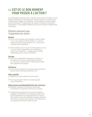 5.2	 EST-CE
        LE BON MOMENT
	 POUR PASSER À L’ACTION ?
Il est impossible de prévoir tout ce qui peut arriver entre le moment où l’on
débute la démarche de prévention et le moment où tout est en place pour
l’implantation. Malgré ces incertitudes, il faut réfléchir à certains aspects
qui sont antérieurs à l’implantation de manière à favoriser le succès des
interventions. Voici quelques éléments qui peuvent favoriser l’implantation
des actions.


Éléments importants pour
l’implantation des actions
Moment
	   Est-ce le bon moment pour implanter l’action ? Même 	
	   s’il n’y aura jamais de moment idéal, il y a tout de 	
	   même des moments plus propices (ex. : arrivée d’un 	
	   nouveau directeur général).

	   Il faut vérifier qu’il n’y ait pas d’autres projets en cours 	
	   ou à venir dans l’organisation qui entreraient en 	
	   conflit avec le projet (ex. : changement du système 	
	   informatique pour la saisie de données).

Ancrage
	   Il peut être souhaitable d’implanter les actions ou
	   les mettre en lien avec d’autres projets existants,
	   ou à l’inverse, s’assurer que les interventions soient 	
	   bien distinctes de l’existant.

Pertinence
	   Est-ce que les employés et les gestionnaires perçoivent
	   que les actions sont pertinentes pour eux ?

Valeur ajoutée
	   Quelle est la valeur ajoutée de cette action ?

	   Est-ce que d’autres unités ou d’autres groupes
	   vont en bénéficier ?

Répercussions possibles/planification des ressources
	   Identifier clairement les ressources financières
	   et humaines et l’expertise en lien avec les actions.

	   L’implantation requiert bien souvent des capacités
	   politiques, relationnelles et de gestion de projet de la
	   part du gestionnaire en charge (porteur) de l’action,
	   mais aussi de la part des membres du groupe de travail.
	   Il faut donc s’assurer que le groupe a les ressources et
	   les capacités pour mener à bien le projet.




                                                                                53
 