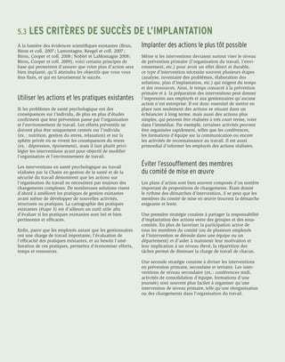 5.3	LES       CRITÈRES DE SUCCÈS DE L’IMPLANTATION
À la lumière des évidences scientifiques existantes (Brun,    Implanter des actions le plus tôt possible
Biron et coll. 2007 ; Lamontagne, Keegel et coll. 2007 ;
Biron, Cooper et coll. 2008 ; Noblet et LaMontagne 2008 ;     Même si les interventions devraient surtout viser le niveau
Biron, Cooper et coll. 2009), voici certains principes de     de prévention primaire (l’organisation du travail, l’envi-
base qui permettent d’assurer que votre plan d’action sera    ronnement, etc.) pour avoir un effet direct et durable,
bien implanté, qu’il atteindra les objectifs que vous vous    ce type d’intervention nécessite souvent plusieurs étapes
êtes fixés, et qui en favoriseront le succès.                 (analyse, inventaire des problèmes, élaboration des
                                                              solutions, plan d’implantation, etc.) qui exigent du temps
                                                              et des ressources. Ainsi, le temps consacré à la prévention
                                                              primaire et à la préparation des interventions peut donner
Utiliser les actions et les pratiques existantes              l’impression aux employés et aux gestionnaires qu’aucune
                                                              action n’est entreprise. Il est donc essentiel de mettre en
Si les problèmes de santé psychologique ont des               place non seulement des actions se situant dans un
conséquences sur l’individu, de plus en plus d’études         échéancier à long terme, mais aussi des actions plus
confirment que leur prévention passe par l’organisation       simples, qui peuvent être réalisées à très court terme, voire
et l’environnement de travail. Les efforts préventifs ne      dans l’immédiat. Par exemple, certaines activités peuvent
doivent plus être uniquement centrés sur l’individu           être organisées rapidement, telles que les conférences,
(ex. : nutrition, gestion du stress, relaxation) et sur la    les formations d’équipe sur la communication ou encore
sphère privée où se vivent les conséquences du stress         les activités de reconnaissance au travail. Il est aussi
(ex. : dépression, épuisement), mais il faut plutôt privi-    primordial d’informer les employés des actions réalisées.
légier les interventions ayant pour objectif de modifier
l’organisation et l’environnement de travail.

Les interventions en santé psychologique au travail
                                                              Éviter l’essoufflement des membres
réalisées par la Chaire en gestion de la santé et de la       du comité de mise en œuvre
sécurité du travail démontrent que les actions sur
l’organisation du travail ne nécessitent pas toujours des     Les plans d’action sont bien souvent composés d’un nombre
changements complexes. De nombreuses solutions visent         important de propositions de changements. Étant donné
d’abord à améliorer les pratiques de gestion existantes       le rythme des démarches d’intervention, il se peut que les
avant même de développer de nouvelles activités,              membres du comité de mise en œuvre trouvent la démarche
structures ou pratiques. La cartographie des pratiques        exigeante et lente.
existantes (étape 3) est d’ailleurs un outil utile afin
d’évaluer si les pratiques existantes sont bel et bien        Une première stratégie consiste à partager la responsabilité
pertinentes et efficaces.                                     d’implantation des actions entre des groupes et des sous-
                                                              comités. En plus de favoriser la participation active de
Enfin, parce que les employés autant que les gestionnaires    tous les membres du comité (ou de plusieurs employés
ont une charge de travail importante, l’évaluation de         si l’intervention se déroule dans une équipe ou un
l’efficacité des pratiques existantes, et au besoin l’amé-    département) et d’aider à maintenir leur motivation et
lioration de ces pratiques, permettra d’économiser efforts,   leur implication à un niveau élevé, la répartition des
temps et ressources.                                          tâches permet de diminuer la charge de travail de chacun.

                                                              Une seconde stratégie consiste à diviser les interventions
                                                              en prévention primaire, secondaire et tertiaire. Les inter-
                                                              ventions de niveau secondaire (ex. : conférences midi,
                                                              activités de consolidation d’équipe, formations d’une
                                                              journée) sont souvent plus faciles à organiser qu’une
                                                              intervention de niveau primaire, telle qu’une réorganisation
                                                              ou des changements dans l’organisation du travail.
 