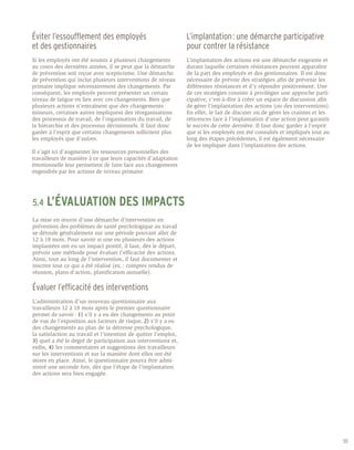 Éviter l’essoufflement des employés                              L’implantation : une démarche participative
et des gestionnaires                                             pour contrer la résistance
Si les employés ont été soumis à plusieurs changements           L’implantation des actions est une démarche exigeante et
au cours des dernières années, il se peut que la démarche        durant laquelle certaines résistances peuvent apparaître
de prévention soit reçue avec scepticisme. Une démarche          de la part des employés et des gestionnaires. Il est donc
de prévention qui inclut plusieurs interventions de niveau       nécessaire de prévoir des stratégies afin de prévenir les
primaire implique nécessairement des changements. Par            différentes résistances et d’y répondre positivement. Une
conséquent, les employés peuvent présenter un certain            de ces stratégies consiste à privilégier une approche parti-
niveau de fatigue en lien avec ces changements. Bien que         cipative, c’est-à-dire à créer un espace de discussion afin
plusieurs actions n’entraînent que des changements               de gérer l’implantation des actions (ou des interventions).
mineurs, certaines autres impliquent des réorganisations         En effet, le fait de discuter ou de gérer les craintes et les
des processus de travail, de l’organisation du travail, de       réticences face à l’implantation d’une action peut garantir
la hiérarchie et des processus décisionnels. Il faut donc        le succès de cette dernière. Il faut donc garder à l’esprit
garder à l’esprit que certains changements sollicitent plus      que si les employés ont été consultés et impliqués tout au
les employés que d’autres.                                       long des étapes précédentes, il est également nécessaire
                                                                 de les impliquer dans l’implantation des actions.
Il s’agit ici d’augmenter les ressources personnelles des
travailleurs de manière à ce que leurs capacités d’adaptation
émotionnelle leur permettent de faire face aux changements
engendrés par les actions de niveau primaire.




5.4	L’ÉVALUATION                     DES IMPACTS
La mise en œuvre d’une démarche d’intervention en
prévention des problèmes de santé psychologique au travail
se déroule généralement sur une période pouvant aller de
12 à 18 mois. Pour savoir si une ou plusieurs des actions
implantées ont eu un impact positif, il faut, dès le départ,
prévoir une méthode pour évaluer l’efficacité des actions.
Ainsi, tout au long de l’intervention, il faut documenter et
inscrire tout ce qui a été réalisé (ex. : comptes rendus de
réunion, plans d’action, planification annuelle).

Évaluer l’efficacité des interventions
L’administration d’un nouveau questionnaire aux
travailleurs 12 à 18 mois après le premier questionnaire
permet de savoir : 1) s’il y a eu des changements au point
de vue de l’exposition aux facteurs de risque, 2) s’il y a eu
des changements au plan de la détresse psychologique,
la satisfaction au travail et l’intention de quitter l’emploi,
3) quel a été le degré de participation aux interventions et,
enfin, 4) les commentaires et suggestions des travailleurs
sur les interventions et sur la manière dont elles ont été
mises en place. Ainsi, le questionnaire pourra être admi-
nistré une seconde fois, dès que l’étape de l’implantation
des actions sera bien engagée.




                                                                                                                                 55
 