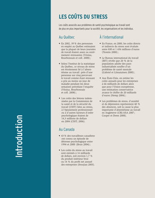 LES COÛTS DU STRESS
               Les coûts associés aux problèmes de santé psychologique au travail sont
               de plus en plus importants pour la société, les organisations et les individus.


               Au Québec                                  À l’international
               •	 En 2002, 39 % des personnes 	           •	 En France, en 2000, les coûts directs 	
               	 en emploi au Québec estimaient           	 et indirects du stress sont évalués 	
               	 que la plupart de leurs journées         	 entre 830 et 1 656 millions d’euros
                	 de travail étaient assez ou extrê-	     	 (Trontin 2000) ;
               	 mement stressantes (Vézina, 	
               	 Bourbonnais et coll. 2008) ;             •	 Le Bureau international du travail 	
                                                          	 (BIT) révèle que 20 % de la
               •	 Selon l’Institut de la statistique 	    	 population adulte des pays
               	 du Québec, ce niveau de stress           	 industrialisés souffre d’un
                	 est étroitement lié à l’absen-	         	 problème de santé mentale
               	 téisme au travail : près d’une 	         	 (Gabriel et Liimatainen 2000) ;
               	 personne sur cinq percevant
               	 le travail comme étant stressant         •	 Aux États-Unis, on estime les
               	 a pris au moins un jour de               	 coûts annuels pour les entreprises
               	 maladie pendant les deux 	               	 à 66 milliards de dollars alors
               	 semaines précédant l’enquête 	           	 que pour l’Union européenne,
               	 (Vézina, Bourbonnais                     	 une estimation conservatrice 		
               	 et coll. 2008) ;                         	 avance le chiffre de 20 milliards 		
                                                          	 d’euros (Hemp 2004) ;
               •	 Les coûts des lésions indem-
               	 nisées par la Commission de              •	 Les problèmes de stress, d’anxiété 	
               	 la santé et de la sécurité du 	          	 et de dépression représentent 40 %
               	 travail (CSST) liées au stress,           	 des absences, soit la cause la plus 	
               	 à l’épuisement professionnel 	           	 importante d’absentéisme au travail 	
               	 ou à d’autres facteurs d’ordre 	         	 en Angleterre (CBI/AXA 2007 ; 		
               	 psychologique étaient de                 	 Cooper et Dewe 2008).
Introduction




               	 14,3 millions de dollars
               	 en 2004 (CSST, 2006).


               Au Canada
               •	 43 % des travailleurs canadiens 	
               		ont connu un épisode de
               	 détresse psychologique entre 	
               	 1994 et 2000 (Brun 2004) ;

               •	 Les coûts du stress au travail
                	 sont estimés à 16 milliards
               	 de dollars, soit environ 1,7 % 	
               	 du produit intérieur brut
               	 ou 14 % du profit net annuel 	
               	 des entreprises (Sroujian 2003).
 