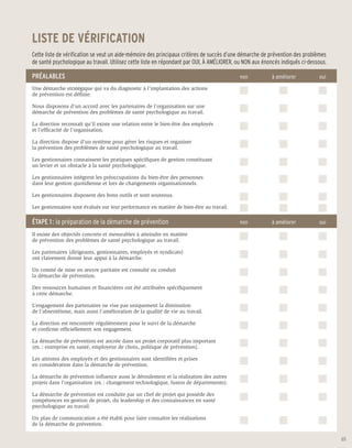 LISTE DE VÉRIFICATION
Cette liste de vérification se veut un aide-mémoire des principaux critères de succès d’une démarche de prévention des problèmes
de santé psychologique au travail. Utilisez cette liste en répondant par OUI, À AMÉLIORER, ou NON aux énoncés indiqués ci-dessous.

PRÉALABLES                                                                                 non	          à améliorer	         oui
Une démarche stratégique qui va du diagnostic à l’implantation des actions
de prévention est définie.

Nous disposons d’un accord avec les partenaires de l’organisation sur une
démarche de prévention des problèmes de santé psychologique au travail.

La direction reconnaît qu’il existe une relation entre le bien-être des employés
et l’efficacité de l’organisation.

La direction dispose d’un système pour gérer les risques et organiser
la prévention des problèmes de santé psychologique au travail.

Les gestionnaires connaissent les pratiques spécifiques de gestion constituant
un levier et un obstacle à la santé psychologique.

Les gestionnaires intègrent les préoccupations du bien-être des personnes
dans leur gestion quotidienne et lors de changements organisationnels.

Les gestionnaires disposent des bons outils et sont soutenus.

Les gestionnaires sont évalués sur leur performance en matière de bien-être au travail.

ÉTAPE 1 : la préparation de la démarche de prévention                                      non	          à améliorer	         oui

Il existe des objectifs concrets et mesurables à atteindre en matière
de prévention des problèmes de santé psychologique au travail.

Les partenaires (dirigeants, gestionnaires, employés et syndicats)
ont clairement donné leur appui à la démarche.

Un comité de mise en œuvre paritaire est consulté ou conduit
la démarche de prévention.

Des ressources humaines et financières ont été attribuées spécifiquement
à cette démarche.

L’engagement des partenaires ne vise pas uniquement la diminution
de l’absentéisme, mais aussi l’amélioration de la qualité de vie au travail.

La direction est rencontrée régulièrement pour le suivi de la démarche
et confirme officiellement son engagement.

La démarche de prévention est ancrée dans un projet corporatif plus important
(ex. : entreprise en santé, employeur de choix, politique de prévention).

Les attentes des employés et des gestionnaires sont identifiées et prises
en considération dans la démarche de prévention.

La démarche de prévention influence aussi le déroulement et la réalisation des autres
projets dans l’organisation (ex. : changement technologique, fusion de départements).

La démarche de prévention est conduite par un chef de projet qui possède des
compétences en gestion de projet, du leadership et des connaissances en santé
psychologique au travail.

Un plan de communication a été établi pour faire connaître les réalisations
de la démarche de prévention.

                                                                                                                                     65
 