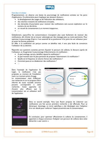 Reproduction interdite © MMA France 2015 Page 10
Faire face à la baisse
Progressivement, on observe une baisse du pourcentage de notifications activées sur les parcs
d’applications. Ce phénomène peut s’expliquer par plusieurs facteurs :
 le développement des usages et de l’éducation des utilisateurs,
 des volumes croissants de notifications envoyées,
 des demandes d’autorisation pour recevoir des notifications sans aucune explication sur le
contenu de ces dernières,
 un recueil du consentement à un moment inopportun,
 …
Globalement, aujourd’hui les consommateurs n’acceptent plus aussi facilement de recevoir des
notifications, afin d’éviter de se trouver submergés par des messages plus ou moins pertinents. Pour
optimiser le pourcentage d’opt-in, il est essentiel de se positionner d’un point de vue utilisateur pour
se poser les bonnes questions.
En effet, si la notification est perçue comme un bénéfice réel, il sera plus facile de convaincre
l’utilisateur de s’y abonner.
Répondre aux questions suivantes permet d’ajuster le parcours de collecte, le discours auprès de
l’utilisateur, et d’augmenter le pourcentage d’abonnements à la notification :
 A quel avantage, service, bénéfice répond la notification ?
 A quel moment est-il le plus pertinent de proposer l’abonnement à la notification ?
 Quelle est la fréquence, le volume d’envoi des notifications ?
 Comment peut-on se désabonner des notifications ?
 …
Dans l’exemple de l’application Se
Loger, la notification n’est pas
proposée au moment de l’installation
mais à un moment précis d’usage.
Le consommateur vient d’effectuer
une recherche et on lui propose d’être
informé de toute nouvelle annonce
pouvant correspondre à cette
recherche. Cette approche est
d’autant plus efficace que le
consommateur est un utilisateur actif
de l’application.
Dans ce second exemple, Very Last Room propose de s’abonner aux
notifications une fois qu’une première recherche a été effectuée. Pour se
démarquer davantage, un écran spécifique a été développé avec l’adoption
d’un ton décalé pour renforcer l’aspect proximité avec le consommateur.
En conclusion, pour optimiser efficacement la collecte du consentement, il
appartient à chaque annonceur d’adapter son parcours de collecte dans cette
démarche « user centric ».
 
