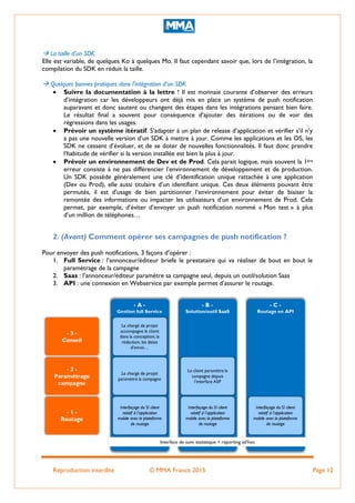 Reproduction interdite © MMA France 2015 Page 12
 La taille d’un SDK
Elle est variable, de quelques Ko à quelques Mo. Il faut cependant savoir que, lors de l’intégration, la
compilation du SDK en réduit la taille.
 Quelques bonnes pratiques dans l’intégration d’un SDK
 Suivre la documentation à la lettre ! Il est monnaie courante d’observer des erreurs
d’intégration car les développeurs ont déjà mis en place un système de push notification
auparavant et donc sautent ou changent des étapes dans les intégrations pensant bien faire.
Le résultat final a souvent pour conséquence d’ajouter des itérations ou de voir des
régressions dans les usages.
 Prévoir un système itératif. S’adapter à un plan de release d’application et vérifier s’il n’y
a pas une nouvelle version d’un SDK à mettre à jour. Comme les applications et les OS, les
SDK ne cessent d’évoluer, et de se doter de nouvelles fonctionnalités. Il faut donc prendre
l‘habitude de vérifier si la version installée est bien la plus à jour.
 Prévoir un environnement de Dev et de Prod. Cela parait logique, mais souvent la 1ère
erreur consiste à ne pas différencier l’environnement de développement et de production.
Un SDK possède généralement une clé d’identification unique rattachée à une application
(Dev ou Prod), elle aussi titulaire d’un identifiant unique. Ces deux éléments pouvant être
permutés, il est d’usage de bien partitionner l’environnement pour éviter de biaiser la
remontée des informations ou impacter les utilisateurs d’un environnement de Prod. Cela
permet, par exemple, d’éviter d’envoyer un push notification nommé « Mon test » à plus
d’un million de téléphones…
2. (Avant) Comment opérer ses campagnes de push notification ?
Pour envoyer des push notifications, 3 façons d’opérer :
1. Full Service : l’annonceur/éditeur briefe le prestataire qui va réaliser de bout en bout le
paramétrage de la campagne
2. Saas : l’annonceur/éditeur paramètre sa campagne seul, depuis un outil/solution Saas
3. API : une connexion en Webservice par exemple permet d’assurer le routage.
 