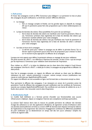 Reproduction interdite © MMA France 2015 Page 13
1. Full service
A l’instar des campagnes e-mail ou SMS, l’annonceur peut déléguer à un partenaire la mise en place
des campagnes de push notifications. Le brief doit contenir différents éléments :
 Le message
o Soit un message complet et finalisé, soit les grandes lignes et objectifs du message
afin que le partenaire puisse faire des propositions que le client validera/ajustera en
retour.
 La base de données des tokens. Deux possibilités d’un point de vue technique :
o Soit la base de données des tokens est interfacée avec l’outil du partenaire. Dans ce
cas, l’annonceur précisera le(s) segment(s) de la base de données des tokens que
l’annonceur souhaite solliciter pour cette campagne.
o Soit la base de données des tokens n’est pas interfacée avec l’outil du partenaire et
l’annonceur fournira le(s) segment(s) de la base de données de token à adresser
pour cette campagne.
 Les date et heure de la campagne
o Le dernier point pour réaliser la campagne est de définir la période d’envoi. Sur ce
dernier aspect le partenaire pourra être force de proposition pour orienter le client
sur le moment le plus approprié à la diffusion de sa campagne.
Lorsque ces trois aspects sont définis, le partenaire adresse un message de test pour validation.
On parle souvent de « B.A.T. » en référence à l’épreuve de contrôle « le bon à tirer » qui est envoyé
par les imprimeurs à l’annonceur pour validation avant lancement de l’impression.
Pour réaliser ce « B.A.T. », le token du téléphone test du client devra être intégré à l’outil d’envoi
des campagnes. Une fois le « B.A.T. » validé par le client, la campagne est programmée et diffusée à la
date prévue.
Une fois la campagne envoyée, un rapport de diffusion est adressé au client avec les différents
indicateurs de suivi : volume prévisionnel à envoyer, volume envoyé, erreurs (notifications non
reçues et confirmées par Apple/Android/Microsoft).
Ce rapport de diffusion est soit accessible en ligne, soit formaté dans un document envoyé au client.
Pour permettre la diffusion des campagnes, il est nécessaire en amont de la première action de
paramétrer l’outil de diffusion des campagnes de push notification avec les certificats de l’annonceur
associés aux comptes Apple/Android/Microsoft. Ces certificats ont une durée de validité de un an, il
faudra donc penser à les renouveler avant la date d’expiration.
2. Outil/solution SaaS
Le modèle SaaS (Software as a Service) permet d’accéder aux fonctionnalités sans aucune
infrastructure à déployer, depuis un navigateur Internet sans compétence technique particulière.
La solution SaaS retenue devra dans la mesure du possible permettre de collecter des données
d’usage des utilisateurs au sein des applications (Analytics), de segmenter sa base d’utilisateurs selon
ces données (éventuellement enrichies au travers d’API de données dont dispose l’entreprise éditrice
de l’application) et de programmer des scénarios d’engagement combinant les différentes possibilités
de push notification qui se déclencheront en temps réel dès lors qu’un utilisateur remplira les
critères du segment ciblé.
 
