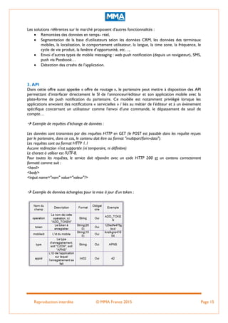 Reproduction interdite © MMA France 2015 Page 15
Les solutions référentes sur le marché proposent d’autres fonctionnalités :
 Remontées des données en temps- réel,
 Segmentation de la base d’utilisateurs selon les données CRM, les données des terminaux
mobiles, la localisation, le comportement utilisateur, la langue, la time zone, la fréquence, le
cycle de vie produit, la fenêtre d’opportunité, etc…,
 Envoi d’autres types de mobile messaging : web push notification (depuis un navigateur), SMS,
push via Passbook…
 Détection des crashs de l’application.
3. API
Dans cette offre aussi appelée « offre de routage », le partenaire peut mettre à disposition des API
permettant d’interfacer directement le SI de l’annonceur/éditeur et son application mobile avec la
plate-forme de push notification du partenaire. Ce modèle est notamment privilégié lorsque les
applications envoient des notifications « servicielles » / liés au métier de l’éditeur et à un évènement
spécifique concernant un utilisateur comme l’envoi d’une commande, le dépassement de seuil de
compte…
 Exemple de requêtes d'échange de données :
Les données sont transmises par des requêtes HTTP en GET (le POST est possible dans les requête reçues
par le partenaire, dans ce cas, le contenu doit être au format "multipart/form-data").
Les requêtes sont au format HTTP 1.1
Aucune redirection n'est supportée (ni temporaire, ni définitive)
Le charset à utiliser est l'UTF-8.
Pour toutes les requêtes, le service doit répondre avec un code HTTP 200 et un contenu correctement
formaté comme suit :
<html>
<body>
<input name="nom" value="valeur"/>
 Exemple de données échangées pour la mise à jour d’un token :
 
