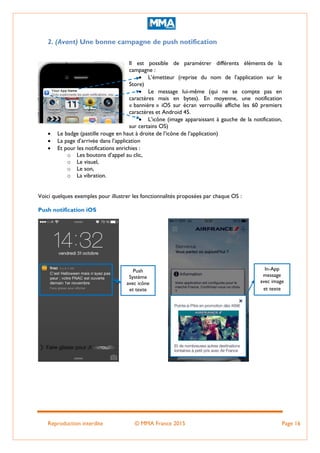Reproduction interdite © MMA France 2015 Page 16
2. (Avant) Une bonne campagne de push notification
Il est possible de paramétrer différents éléments de la
campagne :
 L’émetteur (reprise du nom de l’application sur le
Store)
 Le message lui-même (qui ne se compte pas en
caractères mais en bytes). En moyenne, une notification
« bannière » iOS sur écran verrouillé affiche les 60 premiers
caractères et Android 45.
 L’icône (image apparaissant à gauche de la notification,
sur certains OS)
 Le badge (pastille rouge en haut à droite de l’icône de l’application)
 La page d’arrivée dans l’application
 Et pour les notifications enrichies :
o Les boutons d’appel au clic,
o Le visuel,
o Le son,
o La vibration.
Voici quelques exemples pour illustrer les fonctionnalités proposées par chaque OS :
Push notification iOS
Push
Système
avec icône
et texte
In-App
message
avec image
et texte
 