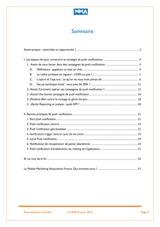 Reproduction interdite © MMA France 2015 Page 2
Sommaire
Avant-propos : casse-tête ou opportunité ?..................................................................................... 3
I. Les étapes clé pour construire sa stratégie de push notifications ................................................ 4
1. Avant de vous lancer dans des campagnes de push notification............................................. 4
A. Définitions : appelons un chat un chat ............................................................................ 4
B. Le cadre juridique en vigueur : LCEN ou pas ?............................................................... 5
C. L’opt-in et l’opt-out : ce qu’on ne vous avait jamais dit….............................................. 6
D. Set-up technique initial : vous avez dit SDK ? ............................................................... 11
2. (Avant) Comment opérer ses campagnes de push notification ?............................................ 12
2. (Avant) Une bonne campagne de push notification................................................................. 16
3. (Pendant) Bien suivre le routage et gérer les pics................................................................... 18
4. (Après) Reporting et analyse : quels KPI ?.............................................................................. 20
II. Bonnes pratiques de push notification........................................................................................ 21
1. Rich push notification.............................................................................................................. 21
2. Push notification sonore......................................................................................................... 22
3. Push notification géo-localisée................................................................................................ 22
4. Notification trigger dans le cycle de vie client........................................................................ 23
5. Local Push notification............................................................................................................ 24
6. Notification de récupération de panier abandonné ............................................................... 24
7. Push notification d’amélioration du ranking de l’application .................................................. 25
III. Le mot de la fin.......................................................................................................................... 26
La Mobile Marketing Association France. Qui sommes-nous ?...................................................... 27
 