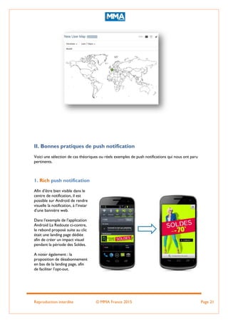 Reproduction interdite © MMA France 2015 Page 21
II. Bonnes pratiques de push notification
Voici une sélection de cas théoriques ou réels exemples de push notifications qui nous ont paru
pertinents.
1. Rich push notification
Afin d’être bien visible dans le
centre de notification, il est
possible sur Android de rendre
visuelle la notification, à l’instar
d’une bannière web.
Dans l’exemple de l’application
Android La Redoute ci-contre,
le rebond proposé suite au clic
était une landing page dédiée
afin de créer un impact visuel
pendant la période des Soldes.
A noter également : la
proposition de désabonnement
en bas de la landing page, afin
de faciliter l’opt-out.
 