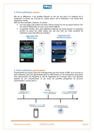 Reproduction interdite © MMA France 2015 Page 22
2. Push notification sonore
Afin de se différencier, il est possible d’ajouter un son qui sera joué à la réception de la
notification. Le fichier son n’est pas en « pièce jointe » de la notification, il est stocké dans
l’application mobile.
Dans les deux exemples ci-dessous, on entend :
 une voix typique des arbitres de tennis s’élever lorsque l’un de ses joueurs favoris a fini
son match à Roland Garros (« jeu, set et match Federer)
 un gazouillis d’enfant dans cette application destinée aux jeunes parents et souhaitant
prendre en photo leur bébé chaque jour afin d’en faire une vidéo accélérée (la
notification sonore fait office de reminder).
3. Push notification géo-localisée
Contrairement aux autres canaux de marketing direct que sont l’email, le SMS* ou le courrier, la
push notification peut être géo-localisée grâce au GPS présent sur les smartphones (la position
d’un consommateur est récupérée au sein de l’application de la marque, suite à une demande
explicite de son consentement), ce qui ouvre de nouvelles perspectives de parcours
consommateur, comme celui-ci :
L’utilisateur visite un
point de vente et en sort
Il ouvre la notification et est
redirigé vers le site web
Les comportements sont
collectés par Digital Analytics
L’attribution mobile est mesurée
et analysée par le marketing
Purchase
Il reçoit une rich notification avec
une offre peu de temps après
 