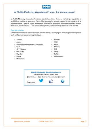 Reproduction interdite © MMA France 2015 Page 27
La Mobile Marketing Association France. Qui sommes-nous ?
La Mobile Marketing Association France est la seule Association dédiée au marketing, à la publicité et
au CRM sur mobile et tablette en France. Elle regroupe les acteurs majeurs du marketing et de la
publicité mobile : agences, régies, annonceurs, prestataires techniques, opérateurs mobiles, instituts
de mesure, constructeurs… . Elle constitue l'organisme professionnel de référence sur le marché.
Pour aller plus loin
Différents membres de l’association sont à même de vous accompagner dans vos problématiques de
push notifications (classement alphabétique) :
 Airweb
 Atsukè
 Azure Mobile Engagement (Microsoft)
 CLX
 CM Telecom
 IBM (Xtify)
 High Co
 Mblox
 MyElephant
 Netsize
 OBS
 Ocito
 Phoceis
 SAP
 Snapp
 Sofialys
 userADgents
Mobile Marketing Association France
149 avenue du Maine - 75014 Paris
Julie Poilleux – Coordinatrice / coordination@mmaf.fr
Suivez-nous
 