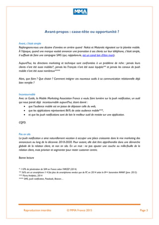 Reproduction interdite © MMA France 2015 Page 3
Avant-propos : casse-tête ou opportunité ?
Avant, c’était simple
Replongeons-nous une dizaine d’années en arrière quand Nokia et Motorola régnaient sur la planète mobile.
À l’époque, quand une marque voulait annoncer une promotion à ses clients sur leur téléphone, c’était simple,
il suffisait de faire une campagne SMS (qui, rappelons-le, est un canal loin d’être mort).
Aujourd’hui, les directions marketing et technique sont confrontées à un problème de riche : jamais leurs
clients n’ont été aussi mobiles*, jamais les Français n’ont été aussi équipés** et jamais les canaux de push
mobile n’ont été aussi nombreux****
Alors, que faire ? Que choisir ? Comment intégrer ces nouveaux outils à sa communication relationnelle déjà
bien remplie ?
Incontournable
Avec ce Guide, la Mobile Marketing Association France a voulu faire lumière sur la push notification, un outil
qui nous parait déjà incontournable aujourd’hui, étant donné :
 que l’audience mobile est en passe de dépasser celle du web,
 que les applications représentent 86% de cette audience mobile***,
 et que les push notifications sont de loin le meilleur outil de revisite sur une application.
CQFD.
Pas en silo
La push notification a ainsi naturellement vocation à occuper une place croissante dans le mix marketing des
annonceurs au long de la décennie 2010-2020. Pour autant, elle doit être appréhendée dans une démarche
globale de la relation client, et non en silo. En un mot : ne pas ajouter une couche au mille-feuille de la
relation client, mais prioriser et segmenter pour rester customer centric.
Bonne lecture
* 110% de pénétration de SIM en France selon l’ARCEP (2014)
** 56% ont un smartphone // 4 fois plus de smartphones vendus que de PC en 2014 selon le 8ème baromètre MMAF (Janv. 2015)
*** Flurry Analytics, 2014
**** SMS, push notification, Passbook, Beacon…
 