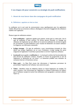 Reproduction interdite © MMA France 2015 Page 4
I. Les étapes clé pour construire sa stratégie de push notifications
1. Avant de vous lancer dans des campagnes de push notification
A. Définitions : appelons un chat un chat
La notification est le seul canal de communication conçu spécifiquement pour les applications
mobiles. Elle permet aux annonceurs, éditeurs, développeurs d’accroitre l’engagement des utilisateurs
mobiles à leur application.
Plusieurs types de notifications existent :
 Push notification – également appelée push système, remote push ou native push, c’est le
type de notification le plus commun. Ce format permet d’envoyer un message aux
utilisateurs de l’application qui sera affiché sur le centre de notification du terminal et signalé
par une bannière. Le push-notification a pour vocation de déclencher une session utilisateur
ou d’apporter une information instantanée.
 In-App message – Ce type de notification a pour caractéristique principale de n’être
délivré que lorsque l’application est en cours d’utilisation. L’in-app message fait partie
intégrante de l’application. Il contribue à personnaliser et enrichir l’expérience utilisateur.
 Local push (aussi appelée « notification ») – La local push combine des fonctionnalités des
deux formats de notification ci-dessus. Toutefois, ici l’action est programmée au sein de
l’application et déclenchée par une action / un évènement prédéfini sans nécessiter de
connexion Internet ni d’interaction serveur.
 Data push – La Data Push envoie des informations à l’application permettant de
personnaliser l’expérience de l’utilisateur sans action de sa part.
 Token - Identifiant unique du téléphone (device) sur lequel l’application est installée. Ce
token, anonyme, n’est communiqué par l’application au système d’information de l’éditeur
que si l’utilisateur accepte de recevoir des notifications (voir paragraphe « comment collecter
l’opt-in »).
 