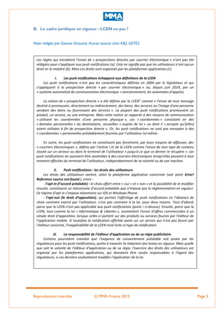 Reproduction interdite © MMA France 2015 Page 5
B. Le cadre juridique en vigueur : LCEN ou pas ?
Note rédigée par Etienne Drouard, Avocat associé chez K&L GATES
Les règles qui encadrent l’envoi de « prospections directes par courrier électronique » n’ont pas été
rédigées pour s’appliquer aux push notifications (a). Cela ne signifie pas que les utilisateurs n’ont aucun
droit en la matière (b). Mais ces droits sont organisés par les plateformes applicatives (c).
i. Les push notifications échappent aux définitions de la LCEN
Les push notifications n’ont pas les caractéristiques définies en 2004 par le législateur et qui
s’appliquent à la prospection directe « par courrier électronique » ou, depuis juin 2014, par un
« système automatisé de communication électronique » (anciennement, les automates d’appels).
La notion de « prospection directe » a été définie par la LCEN
1
comme « l'envoi de tout message
destiné à promouvoir, directement ou indirectement, des biens, des services ou l'image d'une personne
vendant des biens ou fournissant des services ». La plupart des push notifications promeuvent un
produit, un service, ou une entreprise. Mais cette notion se rapporte à des moyens de communication
« utilisant les coordonnées d'une personne physique », ces « coordonnées » consistant en des
« données personnelles » du destinataire, recueillies « auprès de lui » ou dont il « accepte qu’*elles+
soient utilisées à fin de prospection directe ». Or, les push notifications ne sont pas envoyées à des
« coordonnées » personnelles préalablement fournies par l’utilisateur lui-même.
En outre, les push notifications ne constituent pas forcément, par leurs moyens de diffusion, des
« courriers électroniques », définis par l’article I.IV de la LCEN comme l’envoi de tout type de contenu
stocké sur un serveur ou dans le terminal de l’utilisateur « jusqu'à ce que ce dernier le récupère ». Les
push notifications ne sauraient être assimilées à des courriers électroniques lorsqu’elles peuvent à tout
moment effacées du terminal de l’utilisateur, indépendamment de sa volonté ou de son inaction.
ii. Push notifications : les droits des utilisateurs
Les droits des utilisateurs varient, selon la plateforme applicative concernée (voir point Error!
Reference source not found.), entre :
- l’opt-in (l’accord préalable) : le choix offert entre « oui » et « non » et la possibilité de le modifier
ensuite, constituent un mécanisme d’accord préalable que n’impose pas la réglementation en vigueur.
Ce régime d’opt-in s’impose néanmoins sur iOS et Windows Phone.
- l’opt-out (le droit d’opposition), qui permet l’affichage de push notifications en l’absence de
choix contraire exercé par l’utilisateur, n’est pas contraire à la loi, pour deux raisons. Tout d’abord,
parce que la LCEN n’est pas applicable aux push notifications (point i ci-dessus). Ensuite, parce que la
LCEN, tout comme la loi « Informatique & Libertés », soumettent l’envoi d’offres commerciales à un
simple droit d’opposition, lorsque celles-ci portent sur des produits ou services fournis par l’éditeur de
l’application mobile. Si toutefois la notification affichée porte sur un service qui n’est pas fourni par
l’éditeur concerné, l’inapplicabilité de la LCEN rend licite ce type de notification.
iii. La responsabilité de l’éditeur d’application ou de sa régie publicitaire
Certains pourraient craindre que l’exigence de consentement préalable soit posée par les
régulateurs pour les push notifications, quitte à travestir la rédaction des textes en vigueur. Mais quelle
que soit la volonté de l’éditeur d’application ou de sa régie, l’exercice des droits des utilisateurs est
organisé par les plateformes applicatives, qui devraient être seules responsables à l’égard des
régulateurs, si ces derniers souhaitaient modifier l’application de la loi.
 