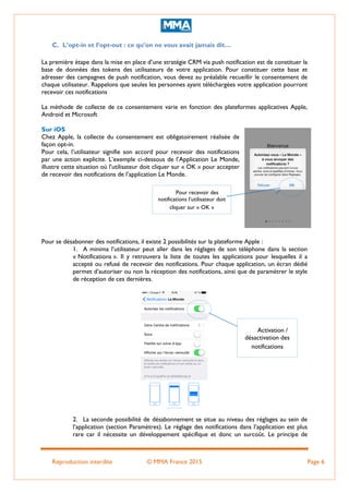 Reproduction interdite © MMA France 2015 Page 6
C. L’opt-in et l’opt-out : ce qu’on ne vous avait jamais dit…
La première étape dans la mise en place d’une stratégie CRM via push notification est de constituer la
base de données des tokens des utilisateurs de votre application. Pour constituer cette base et
adresser des campagnes de push notification, vous devez au préalable recueillir le consentement de
chaque utilisateur. Rappelons que seules les personnes ayant téléchargées votre application pourront
recevoir ces notifications
La méthode de collecte de ce consentement varie en fonction des plateformes applicatives Apple,
Android et Microsoft
Sur iOS
Chez Apple, la collecte du consentement est obligatoirement réalisée de
façon opt-in.
Pour cela, l’utilisateur signifie son accord pour recevoir des notifications
par une action explicite. L’exemple ci-dessous de l’Application Le Monde,
illustre cette situation où l’utilisateur doit cliquer sur « OK » pour accepter
de recevoir des notifications de l’application Le Monde.
Pour se désabonner des notifications, il existe 2 possibilités sur la plateforme Apple :
1. A minima l’utilisateur peut aller dans les réglages de son téléphone dans la section
« Notifications ». Il y retrouvera la liste de toutes les applications pour lesquelles il a
accepté ou refusé de recevoir des notifications. Pour chaque application, un écran dédié
permet d’autoriser ou non la réception des notifications, ainsi que de paramétrer le style
de réception de ces dernières.
2. La seconde possibilité de désabonnement se situe au niveau des réglages au sein de
l’application (section Paramètres). Le réglage des notifications dans l’application est plus
rare car il nécessite un développement spécifique et donc un surcoût. Le principe de
Pour recevoir des
notifications l’utilisateur doit
cliquer sur « OK »
Activation /
désactivation des
notifications
 