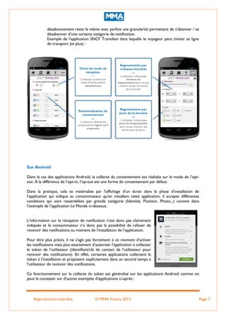 Reproduction interdite © MMA France 2015 Page 7
désabonnement reste le même avec parfois une granularité permettant de s’abonner / se
désabonner d’une certaine catégorie de notification.
Exemple de l’application SNCF Transilien dans laquelle le voyageur peut choisir sa ligne
de transport (et plus) :
Sur Android
Dans le cas des applications Android, la collecte du consentement est réalisée sur le mode de l’opt-
out. A la différence de l’opt-in, l’op-out est une forme de consentement par défaut.
Dans la pratique, cela se matérialise par l’affichage d’un écran dans la phase d’installation de
l’application qui indique au consommateur qu’en installant cette application, il accepte différentes
conditions qui sont rassemblées par grande catégorie (Identité, Position, Photo,..) comme dans
l’exemple de l’application Le Monde ci-dessous.
L’information sur la réception de notification n’est donc pas clairement
indiquée et le consommateur n’a donc pas la possibilité de refuser de
recevoir des notifications au moment de l’installation de l’application.
Pour être plus précis, il ne s’agit pas forcément à ce moment d’activer
les notifications mais plus exactement d’autoriser l’application à collecter
le token de l’utilisateur (identifiant/clé de contact de l’utilisateur pour
recevoir des notifications). En effet, certaines applications collectent le
token à l’installation et proposent explicitement dans un second temps à
l’utilisateur de recevoir des notifications.
Ce fonctionnement sur la collecte du token est généralisé sur les applications Android comme on
peut le constater sur d’autres exemples d’applications ci-après :
 